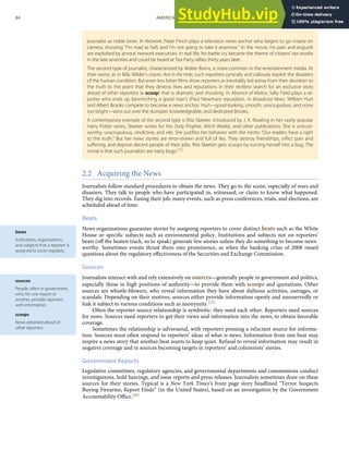 beats
Institutions, organizations,
and subjects that a reporter is
assigned to cover regularly.
sources
People, often in government,
who, for one reason or
another, provide reporters
with information.
scoops
News obtained ahead of
other reporters.
journalist as noble loner. In Network, Peter Finch plays a television news anchor who begins to go insane on
camera, shouting “I’m mad as hell, and I’m not going to take it anymore.” In the movie, his pain and anguish
are exploited by amoral network executives. In real life, his battle cry became the theme of citizens’ tax revolts
in the late seventies and could be heard at Tea Party rallies thirty years later.
The second type of journalist, characterized by Walter Burns, is more common in the entertainment media. At
their worst, as in Billy Wilder’s classic Ace in the Hole, such reporters cynically and callously exploit the disasters
of the human condition. But even less bitter ﬁlms show reporters as inevitably led astray from their devotion to
the truth to the point that they destroy lives and reputations in their reckless search for an exclusive story
ahead of other reporters (a scoop) that is dramatic and shocking. In Absence of Malice, Sally Field plays a re-
porter who ends up besmirching a good man’s (Paul Newman) reputation. In Broadcast News, William Hurt
and Albert Brooks compete to become a news anchor. Hurt—good-looking, smooth, unscrupulous, and none
too bright—wins out over the dumpier, knowledgeable, and dedicated Brooks.
A contemporary example of the second type is Rita Skeeter. Introduced by J. K. Rowling in her vastly popular
Harry Potter series, Skeeter writes for the Daily Prophet, Witch Weekly, and other publications. She is untrust-
worthy, unscrupulous, vindictive, and vile. She justiﬁes her behavior with the motto “Our readers have a right
to the truth.” But her news stories are error-strewn and full of lies. They destroy friendships, inﬂict pain and
suﬀering, and deprive decent people of their jobs. Rita Skeeter gets scoops by turning herself into a bug. The
moral is that such journalists are nasty bugs.[24]
2.2 Acquiring the News
Journalists follow standard procedures to obtain the news. They go to the scene, especially of wars and
disasters. They talk to people who have participated in, witnessed, or claim to know what happened.
They dig into records. Easing their job, many events, such as press conferences, trials, and elections, are
scheduled ahead of time.
Beats
News organizations guarantee stories by assigning reporters to cover distinct beats such as the White
House or speciﬁc subjects such as environmental policy. Institutions and subjects not on reporters’
beats (oﬀ the beaten track, so to speak) generate few stories unless they do something to become news-
worthy. Sometimes events thrust them into prominence, as when the banking crisis of 2008 raised
questions about the regulatory eﬀectiveness of the Securities and Exchange Commission.
Sources
Journalists interact with and rely extensively on sources—generally people in government and politics,
especially those in high positions of authority—to provide them with scoops and quotations. Other
sources are whistle-blowers, who reveal information they have about dubious activities, outrages, or
scandals. Depending on their motives, sources either provide information openly and unreservedly or
leak it subject to various conditions such as anonymity.[25]
Often the reporter-source relationship is symbiotic: they need each other. Reporters need sources
for news. Sources need reporters to get their views and information into the news, to obtain favorable
coverage.
Sometimes the relationship is adversarial, with reporters pressing a reluctant source for informa-
tion. Sources must often respond to reporters’ ideas of what is news. Information from one beat may
inspire a news story that another beat wants to keep quiet. Refusal to reveal information may result in
negative coverage and in sources becoming targets in reporters’ and columnists’ stories.
Government Reports
Legislative committees, regulatory agencies, and governmental departments and commissions conduct
investigations, hold hearings, and issue reports and press releases. Journalists sometimes draw on these
sources for their stories. Typical is a New York Times’s front page story headlined “Terror Suspects
Buying Firearms, Report Finds” (in the United States), based on an investigation by the Government
Accountability Oﬃce.[26]
84 AMERICAN GOVERNMENT AND POLITICS IN THE INFORMATION AGE VERSION 1.0.1
 