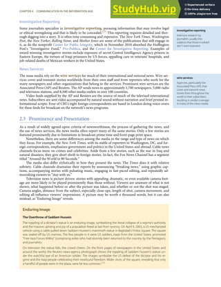 investigative reporting
Intensive research by
journalists usually into
subjects that those involved
don’t want exposed.
wire services
Agencies, particularly the
Associated Press (AP), that
cover and transmit news
stories from throughout the
world to their subscribers,
resulting in similar coverage
in many of the news media.
Investigative Reporting
Some journalists specialize in investigative reporting, pursuing information that may involve legal
or ethical wrongdoing and that is likely to be concealed.[27] This reporting requires detailed and thor-
ough digging into a story. It is often time consuming and expensive. The New York Times, Washington
Post, the New Yorker, Rolling Stone, and Mother Jones are some of the publications that still engage in
it, as do the nonproﬁt Center for Public Integrity, which in November 2010 absorbed the Huﬃngton
Post’s “Investigative Fund,” Pro-Publica, and the Center for Investigative Reporting. Examples of
award-winning investigative stories include exposure of secret Central Intelligence Agency prisons in
Eastern Europe, the torture of Iraqi prisoners by US forces, appalling care in veterans’ hospitals, and
job-related deaths of Mexican workers in the United States.
News Services
The mass media rely on the wire services for much of their international and national news. Wire ser-
vices cover and transmit stories worldwide from their own staﬀ and from reporters who work for the
many newspapers and other organizations that belong to the services. Prominent wire services are the
Associated Press (AP) and Reuters. The AP sends news to approximately 1,700 newspapers, 5,000 radio
and television stations, and 8,500 other media outlets in over 100 countries.
Video feeds supplied by the AP and Reuters are the source of much of the televised international
news. Subscribers are sent video accompanied by natural sound without narration and brief printed in-
formational scripts. Four of CBS’s eight foreign correspondents are based in London doing voice-overs
for these feeds for broadcast on the network’s news programs.
2.3 Prominence and Presentation
As a result of widely agreed-upon criteria of newsworthiness, the process of gathering the news, and
the use of news services, the news media often report many of the same stories. Only a few stories are
featured prominently due to limitations in broadcast prime time and front-page print space.
Nonetheless, there are some diﬀerences among the media in the range and type of news on which
they focus. For example, the New York Times, with its stable of reporters in Washington, DC, and for-
eign correspondents, emphasizes government and politics in the United States and abroad. Cable news
channels focus more on crimes and celebrities. Aside from a few stories, such as the war in Iraq and
natural disasters, they give short shrift to foreign stories. In fact, the Fox News Channel has a segment
titled “Around the World in 80 Seconds.”
The media also diﬀer stylistically in how they present the news. The Times does it with relative
sobriety. Cable channels dramatize their reports by announcing “breaking news,” using graphic cap-
tions, accompanying stories with pulsating music, engaging in fast-paced editing, and repeatedly ad-
monishing viewers to “stay with us.”
Television news is picture driven: stories with appealing, dramatic, or even available camera foot-
age are more likely to be played prominently than those without. Viewers are unaware of what is not
shown, what happened before or after the picture was taken, and whether or not the shot was staged.
Camera angles, distance from the subject, especially close-ups, length of shot, camera movement, and
editing all inﬂuence viewers’ impressions. A picture may be worth a thousand words, but it can also
mislead, as "Enduring Image" reveals.
Enduring Image
The Overthrow of Saddam Hussein
The toppling of a dictator’s statue is an enduring image, symbolizing the literal collapse of a regime’s authority
and the massive uprising and joy of a population freed at last from tyranny. On April 9, 2003, a US mechanized
vehicle using a cable pulled down Saddam Hussein’s mammoth statue in Baghdad’s Firdos Square. The square
was sealed oﬀ by US marines. The few people in it were US soldiers, Iraqis from the United States, promoted
“Free Iraqi Forces Militia” (comprising exiles who had recently been returned to the country by the Pentagon),
and journalists.
On television the statue falls, the crowd cheers. On the front pages of newspapers in the United States and
around the world, the Reuters news-agency photograph shows the toppling of Saddam Hussein’s statue un-
der the watchful eye of an American soldier. The images symbolize the US defeat of the dictator and his re-
gime and the Iraqi people celebrating their newfound freedom. Wider shots of the square, revealing that only
a handful of people were in the plaza, were far less common.[28]
CHAPTER 4 COMMUNICATION IN THE INFORMATION AGE 85
 