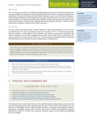 watchdogs
Journalists when their news
stories hold people in power
accountable by scrutinizing
and reporting their
statements, activities, claimed
accomplishments, and
failures.
attack dogs
Journalists whose stories
about government and
politics are highly negative
and focus on blunders and
disasters, scandals and
corruption.
Watchdogs
The news media are sometimes watchdogs, holding people in government and other powerful institu-
tions accountable by scrutinizing and reporting their statements, activities, claimed accomplishments,
and failures. This type of coverage can be provoked by dramatic events, such as Hurricane Katrina, to
which the Bush administration responded unconvincingly. Journalists went to the scene, saw the dev-
astation and havoc for themselves, and showed it directly to viewers. Outraged reporters asked so many
impassioned questions of administration oﬃcials about their inadequate response to Katrina that the
Salon website compiled a “Reporters Gone Wild” video clip.[32]
Attack Dogs
The news media can be attack dogs. President Richard M. Nixon observed, based on his many years
in public life, that “for the press, progress is not news—trouble is news.”[33] The news about govern-
ment and politics is often negative, about blunders and disasters, scandals and corruption. This
“gotcha” journalism can provoke a feeding frenzy in which reporters, like a pack of dogs, search for,
uncover, and chew over every morsel of the story.[34] News coverage of President Clinton’s relationship
with White House intern Monica Lewinsky exempliﬁed such a feeding frenzy.
K E Y T A K E A W A Y S
In this section, we have explained how journalists decide what is news, how they acquire news (through beats,
sources, investigative reporting, and other ways), and how they present news. We have described the tech-
niques that people in public life use to manage and manipulate the news media to obtain positive and avoid
negative depictions. And we have speciﬁed three ways that the news media can behave toward people in
government and politics: as lap dogs, watchdogs, or attack dogs.
E X E R C I S E S
1. What makes something news? How do journalists decide what to report as news?
2. Why was the close-up photograph of the statue of Saddam Hussein being pulled down so much more
widely used in the media than the wide-angle shot? How does the need to tell an interesting story aﬀect
how the news gets reported?
3. What factors determine how journalists cover politics? When is their coverage of politicians more likely to
be favorable, and when is it more likely to be critical?
3. OPINION AND COMMENTARY
L E A R N I N G O B J E C T I V E S
After reading this section, you should be able to answer the following questions:
1. Where in the media can you ﬁnd opinion and commentary?
2. What are the leading conservative and liberal cable news channels?
3. What are the leading comedy programs about the media and politics?
4. What are the four leading inﬂuences of the media on politics and government?
The media do far more than report the news. They are full of pundits, talking heads, and partisans who
are busy expressing opinions and commenting on the news. These reactions and responses can con-
tribute to a marketplace of ideas, informed public discussion, and greater understanding of politics,
government, and public policies. Often, however, they result in conﬂict and cacophony: topics are
broached too brieﬂy in too little time, assertions dominate analysis, and shouting and squabbling
drown out thought.
CHAPTER 4 COMMUNICATION IN THE INFORMATION AGE 87
 