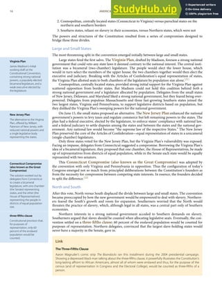 Virginia Plan
James Madison’s initial
working draft at the
Constitutional Convention,
containing strong national
powers, a popularly elected
bicameral legislature, and a
weak executive elected by
the legislature.
New Jersey Plan
The alternative to the Virginia
Plan, oﬀered by William
Paterson of New Jersey, with
reduced national powers and
a single legislative body
representing the states.
Connecticut Compromise
(also known as the Great
Compromise)
The solution worked out by
delegates from Connecticut
to create a bicameral
legislature, with one chamber
(the Senate) representing
states, and the other (the
House of Representatives)
representing the people in
districts of equal population
size.
three-ﬁfths clause
Constitutional provision that,
for purposes of
representation, only 60
percent of the enslaved
population would be
counted.
2. Cosmopolitan, centrally located states (Connecticut to Virginia) versus parochial states on the
northern and southern borders
3. Southern states, reliant on slavery in their economies, versus Northern states, which were not
The powers and structures of the Constitution resulted from a series of compromises designed to
bridge these three divides.
Large and Small States
The most threatening split in the convention emerged initially between large and small states.
Large states ﬁred the ﬁrst salvo. The Virginia Plan, drafted by Madison, foresaw a strong national
government that could veto any state laws it deemed contrary to the national interest. The central insti-
tution was a bicameral (two-chamber) legislature. The people would elect the lower house, which
would in turn select the members of the upper house; the two chambers together would then elect the
executive and judiciary. Breaking with the Articles of Confederation’s equal representation of states,
the Virginia Plan allotted seats to both chambers of the legislature by population size alone.[21]
Cosmopolitan, centrally located states, provided strong initial support for the Virginia Plan against
scattered opposition from border states. But Madison could not hold this coalition behind both a
strong national government and a legislature allocated by population. Delegates from the small states
of New Jersey, Delaware, and Maryland liked a strong national government, but they feared being over-
powered. Delegates from populous Massachusetts and three fast-growing Southern states joined the
two largest states, Virginia and Pennsylvania, to support legislative districts based on population, but
they disliked the Virginia Plan’s sweeping powers for the national government.
On June 15, the small states proposed an alternative. The New Jersey Plan enhanced the national
government’s powers to levy taxes and regulate commerce but left remaining powers to the states. The
plan had a federal executive, elected by the legislature, to enforce states’ compliance with national law,
and a federal judiciary to settle disputes among the states and between the states and the national gov-
ernment. Any national law would become “the supreme law of the respective States.” The New Jersey
Plan preserved the core of the Articles of Confederation—equal representation of states in a unicameral
(single-chamber) legislature.
Only three states voted for the New Jersey Plan, but the Virginia Plan’s vulnerability was exposed.
Facing an impasse, delegates from Connecticut suggested a compromise. Borrowing the Virginia Plan’s
idea of a bicameral legislature, they proposed that one chamber, the House of Representatives, be made
up of representatives from districts of equal population, while in the Senate each state would be equally
represented with two senators.
This Connecticut Compromise (also known as the Great Compromise) was adopted by
the convention with only Virginia and Pennsylvania in opposition. Thus the conﬁguration of today’s
Congress emerged not so much from principled deliberations between the Constitution’s founders as
from the necessity for compromise between competing state interests. In essence, the founders decided
to split the diﬀerence.[22]
North and South
After this vote, North versus South displaced the divide between large and small states. The convention
became preoccupied by how the new government would be empowered to deal with slavery. Northern-
ers feared the South’s growth and room for expansion. Southerners worried that the North would
threaten the practice of slavery, which, although legal in all states, was a central part only of Southern
economies.
Northern interests in a strong national government acceded to Southern demands on slavery.
Southerners argued that slaves should be counted when allocating legislative seats. Eventually, the con-
vention settled on a three-ﬁfths clause: 60 percent of the enslaved population would be counted for
purposes of representation. Northern delegates, convinced that the largest slave-holding states would
never have a majority in the Senate, gave in.
Link
The Three-Fifths Clause
Aaron Magruder’s comic strip The Boondocks ran this installment during the 2004 presidential campaign.
Showing a depressed black man talking about the three-ﬁfths clause, it powerfully illustrates the Constitution’s
long-lasting aﬀront to African Americans, almost all of whom were enslaved and thus, for the purpose of the
census (and of representation in Congress and the Electoral College), would be counted as three-ﬁfths of a
person.
16 AMERICAN GOVERNMENT AND POLITICS IN THE INFORMATION AGE VERSION 1.0.1
 