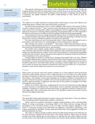 agenda setting
The power of the media to
tell the public what subjects
and issues to think about.
framing
The central idea or theme
with which media personnel
organize a story and thus
give it a point of view.
priming
When media (news stories)
ascribe responsibility for a
problem to a person or
institution.
mobilize
To encourage, even inspire,
individuals to engage in
political behavior and action.
This agenda-setting power of the media, in eﬀect, tells people what to think about. The ﬂip side
of agenda setting is that when the media ignore issues or policy areas, so too does the public. Thus for
people involved in government or politics, getting an issue in the media, or keeping it out of the media,
is important; the agenda inﬂuences the public’s understandings of what should be done by
policymakers.
Framing
The media are not simply important in getting people to think about an issue; they inﬂuence how
people think about it. Scholars refer to this media power as framing.[43]
Journalists bring a perspective to bear on events, highlight certain aspects at the expense of others,
to create a coherent narrative.[44] Such a narrative names protagonists and antagonists, identiﬁes some
of the causes of the event described, outlines moral judgments, and may suggest solutions. Framing is
inherent in the process of selecting, editing, organizing, and presenting stories. It is often expressed in
the television anchorperson’s introduction and in newspaper headlines and opening paragraphs.
The meaning of an event can change dramatically based on how it is framed by and in the media.
For example, the public understands a demonstration quite diﬀerently depending on whether the news
frames it as an exercise of freedom of speech or as a threat to law and order.
Of course, some frames are more convincing than others. A frame’s impact may depend on who is
promoting it, what other frames it is competing against, and how frequently it is repeated.
Often, though, news frames are predictable.[45] They express widely shared assumptions and val-
ues. The news media framed the events of 9/11 as terrorist attacks on the United States with a response
from Americans of national heroism, horror, and mourning.
Out of habit and to simplify complex subjects, journalists tend to cover government and politics
with a relatively small repertoire of familiar frames. Relations within and between the branches of gov-
ernment are typically framed as conﬂicts. Stories often frame politicians as motivated by partisanship
and the desire for reelection. Stories about government agencies are frequently framed around bureau-
cratic incompetence, waste, and corruption.
Framing inﬂuences politics by reinforcing or changing what people think of an issue. Diﬀerent
frames call for diﬀerent policy solutions. Thus 24 told its viewers that in the grim choice between secur-
ity and liberty, coercion must prevail, that torture is essential to extract information from terrorists to
forestall (usually just in time) their lethal schemes. According to Human Rights First, the number of
acts of torture on prime-time television increased from fewer than four before 9/11 to more than a
hundred. It used to be the villains who tortured, now it is the heroes.[46]
Priming
Media frames can provide criteria that audience members use to make judgments about government
institutions, public oﬃcials, and issues. This is called priming. It can occur when news stories identify
the person or institution to blame for an event, such as the damage wrought by Hurricane Katrina on
New Orleans. The president is often held responsible for the nation’s problems. Priming eﬀects are
strongest “when the news frames a problem as if it were the president’s business, when viewers are pre-
pared to regard the problem as important, and when they see the problem as entangled in the duties
and obligation of the presidency.”[47]
Because of its intrinsic importance, reemphasized by the news and entertainment media, ﬁghting
terrorism continues as a prominent issue. The president is seen as primarily responsible. Presidential
candidates’ competence to combat terrorism thus becomes an important criterion by which the elect-
orate judges them. Note, in this respect, that some of 24’s presidents could not be trusted to execute
that duty and obligation eﬀectively.
Mobilizing
The media aﬀect what people think about in politics and how they think about it. They also inﬂuence
what, if anything, people do about politics, problems, and policies.
Media contents can mobilize individuals to engage in political behavior, from contacting public
oﬃcials, to voting, to protesting, to committing violence. In the 1960s, television coverage increased
participation in the nonviolent protests of the civil rights movement against segregation in the
South.[48] Continuous coverage of the 2009 health care legislation contributed to generating a wide
range of participation by the public. Partisan media particularly foster citizen engagement in politics, as
Fox News did for the Tea Party.
The media can inﬂuence people in politics without the public being involved at all. Politicians are
far more voracious consumers of the news than is the average American. When issues are heavily
covered in the media, oﬃcials take such prominence as a sign that they may well be called to account
for their actions, even if the public has not yet spoken out. And they speak and behave diﬀerently than
90 AMERICAN GOVERNMENT AND POLITICS IN THE INFORMATION AGE VERSION 1.0.1
 