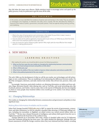 WikiLeaks.org
An organization that exposes
the secrets of governments,
corporations, and other
institutions.
they did when the issues were obscure. Media attention tends to encourage action and speed up the
policy process, if only for politicians to get the issue oﬀ the table.
K E Y T A K E A W A Y S
In this section, we have identiﬁed the incidence of opinion and commentary in the media. They are prevalent
in newspapers and magazines, on television and radio, and in comedy. We then described four leading in-
ﬂuences of the media on politics, government, and public policies. These are agenda setting, framing, priming,
and mobilizing.
E X E R C I S E S
1. What is the value of having opinion and commentary in the media? Do you think it makes it easier or
harder for people to develop their own opinions about politics?
2. How do media set the political agenda by choosing what issues to focus on? What do you think the media
treat as the most important political issues right now?
3. How can humor be used to inﬂuence public opinion? Why might satire be more eﬀective than straight
opinion in making political points?
4. NEW MEDIA
L E A R N I N G O B J E C T I V E S
After reading this section, you should be able to answer the following questions:
1. What are the four ways the new media are changing the relationship between communication
on the one hand and government and politics on the other?
2. What is WikiLeaks.org?
3. What limits the ability of the new media to improve citizen education and enhance public life?
4. What is the political potential of the new media?
The early 1980s saw the development of what we call the new media: new technologies and old techno-
logies in new combinations. They are muddying if not eliminating the diﬀerences between media. On
the iPad, newspapers, television, and radio stations look similar: they all have text, pictures, video, and
links.
Increasingly, Americans, particularly students, are obtaining information on tablets and from web-
sites, blogs, discussion boards, video-sharing sites, such as YouTube, and social networking sites, like
Facebook, podcasts, and Twitter. And of course, there is the marvel of Wikipedia, the free encyclopedia
to which so many people (four hundred million every month) go to for useful, if not always reliable,
information.
4.1 Changing Relationships
New media are changing the relationship between communication and government and politics in four
signiﬁcant ways.
Making More Information Available and Accessible
Julian Paul Assange founded WikiLeaks.org in 2007 to expose the secrets of governments, corpora-
tions, and other institutions. In 2010 he released a classiﬁed video showing a US helicopter killing civil-
ians, including two journalists, in Baghdad—an edited version was viewed several million times on
YouTube.[49] He has since released thousands of intelligence and military ﬁeld reports from the war in
Afghanistan and from the front lines of the conﬂict in Iraq.
Assange followed up in November 2010 with a dump of classiﬁed cables sent by US diplomats
from their embassies during the last three years. The cables detailed the diplomats’ dealings with and
honest assessments of both the foreign countries where they were stationed and their leaders, revealing
CHAPTER 4 COMMUNICATION IN THE INFORMATION AGE 91
 