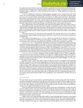 the reality beneath the rhetoric: that Saudi Arabia has urged that Iran be bombed, that Shell dominates
the government of Nigeria, that China launched a cyber attack on Google, and that the US State De-
partment urged its employees to collect biometrical information on foreign diplomats serving at the
United Nations.
WikiLeaks released the material to selected leading newspapers in the United States (New York
Times), the United Kingdom (Guardian), and elsewhere, deferring to the journalists to decide which
ones were news, which could be made public, and whether to redact names from them. Nonetheless,
their release could damage the careers of some US diplomats and discloses the names of informants,
thereby endangering them. The cables could be subject to foreign governments’ and private companies’
data-mining and pattern-analysis programs. Consequently, the US Justice and Defense Departments
and other organizations tried to stop Assange, to avoid further leaks, and to punish the leakers.
News organizations, with their legitimacy and experienced journalists, have gone online. They of-
ten add details and links missing from their broadcast or published versions of their stories. Their
sophisticated technology keeps their sites fresh with the latest news, photos, and real-time audio and
video. In February 2011, Rupert Murdoch’s News Corporation announced the arrival of The Daily, a
general-interest publication for tablet computers. It will cost ninety-nine cents weekly or forty dollars
for a year.[50]
Journalists incorporate the Internet into their reporting. They read the sites of other news organiz-
ations, get story ideas, background information, check facts, search for and receive press releases, and
download data.
The nonproﬁt investigative site Pro-Publica—which has exposed the involvement of doctors in
torture, the contamination of drinking water through gas drilling, and other outrages—is generating
and sharing content with many print publications that have cut back their investigative reporting.
Talking Points Memo was primarily responsible for tenacious investigative journalism, pursuing
and publicizing the ﬁring of eight US attorneys by the Bush administration’s Justice Department. The
result was a scandal that sparked interest by the mainstream media and led to the resignation of Presid-
ent Bush’s attorney general, Alberto Gonzales, in 2008. The ideologically conservative Drudge Report
came to fame when Matt Drudge used his web portal to spread the latest news and rumors about the
relationship between President Bill Clinton and Monica Lewinsky. The site is now looked to by televi-
sion producers, radio talk-show hosts, and reporters, for scoops, the latest leaks, gossip, and innuendo.
Andrew Breithbart, a former colleague of Matt Drudge, founded his site in 2005. It aggregates
news from the wire services and is viewed by an average of 2.4 million people monthly. He is also re-
sponsible for the websites Big Hollywood, Big Government, and Big Journalism, which provide some
original reporting and commentary from a conservative perspective by unpaid bloggers, as well as ref-
erences to articles on other sites.
Breithbart made a splash with videos posted on Big Government in September 2009 regarding
ACORN (Association of Community Organizations for Reform Now). Since 2006, conservatives had
attacked ACORN, accusing it of voter fraud. This became the dominant frame and set the agenda for
media coverage of the organization. Now the hidden-camera, heavily edited footage (the complete ori-
ginal video footage has never been fully disclosed) showed ACORN employees oﬀering advice to a man
and woman, who were posing as a pimp and a prostitute, proposing to bring underage Salvadoran girls
into the United States to be sexually enslaved. The footage became a top story on the Glenn Beck Show,
the rest of Fox News, and conservative talk radio. In December 2009, the Congressional Research Ser-
vice issued a report exonerating ACORN of any wrongdoing. A few months later, ACORN went out of
business.[51]
Narrowcasting
The new media can aim at more discrete, specialized audiences, narrowcasting rather than broadcast-
ing. Often controlled by individual communicators, their content is usually aimed at smaller and more
socially, economically, and perhaps politically distinct audiences than the mass media. This fragmenta-
tion of the mass audience means that the old mass-media pursuit of lowest-common-denominator
content may no longer be ﬁnancially necessary or viable.
There are cable channels devoted to women, African Americans, and Hispanics, as well as for buﬀs
of news, weather, history, and sports. DVDs and CDs enable the cheap reproduction of a wide range of
ﬁlms and recordings that no longer have to ﬁnd a mass market to break even. Although the recording
industry is selling fewer and fewer CDs and is phasing out music formats with small audiences (e.g.,
classical, jazz), artists can produce their own CDs and ﬁnd a far-ﬂung audience, particularly through
web-based commerce such as Amazon.
Satellite radio is the fastest growing radio market. It uses technology that broadcasts a clear signal
from space to receivers anywhere in the world. Providers XM and Sirius oﬀer uninterrupted program-
ming for a subscription fee. Listeners have hundreds of program options. Broadcast radio stations are
no longer limited by the range of a signal across terrain but through the web can reach listeners who
92 AMERICAN GOVERNMENT AND POLITICS IN THE INFORMATION AGE VERSION 1.0.1
 