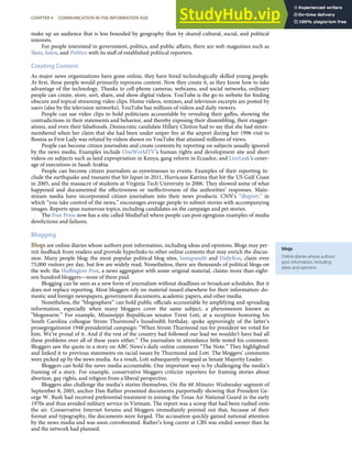 blogs
Online diaries whose authors
post information, including
ideas and opinions.
make up an audience that is less bounded by geography than by shared cultural, social, and political
interests.
For people interested in government, politics, and public aﬀairs, there are web magazines such as
Slate, Salon, and Politico with its staﬀ of established political reporters.
Creating Content
As major news organizations have gone online, they have hired technologically skilled young people.
At ﬁrst, these people would primarily reprocess content. Now they create it, as they know how to take
advantage of the technology. Thanks to cell-phone cameras, webcams, and social networks, ordinary
people can create, store, sort, share, and show digital videos. YouTube is the go-to website for ﬁnding
obscure and topical streaming video clips. Home videos, remixes, and television excerpts are posted by
users (also by the television networks). YouTube has millions of videos and daily viewers.
People can use video clips to hold politicians accountable by revealing their gaﬀes, showing the
contradictions in their statements and behavior, and thereby exposing their dissembling, their exagger-
ations, and even their falsehoods. Democratic candidate Hillary Clinton had to say that she had misre-
membered when her claim that she had been under sniper ﬁre at the airport during her 1996 visit to
Bosnia as First Lady was refuted by videos shown on YouTube that attained millions of views.
People can become citizen journalists and create contents by reporting on subjects usually ignored
by the news media. Examples include OneWorldTV’s human rights and development site and short
videos on subjects such as land expropriation in Kenya, gang reform in Ecuador, and LiveLeak’s cover-
age of executions in Saudi Arabia.
People can become citizen journalists as eyewitnesses to events. Examples of their reporting in-
clude the earthquake and tsunami that hit Japan in 2011, Hurricane Katrina that hit the US Gulf Coast
in 2005, and the massacre of students at Virginia Tech University in 2006. They showed some of what
happened and documented the eﬀectiveness or ineﬀectiveness of the authorities’ responses. Main-
stream media have incorporated citizen journalism into their news products. CNN’s “iReport,” in
which “you take control of the news,” encourages average people to submit stories with accompanying
images. Reports span numerous topics, including candidates on the campaign and pet stories.
The Free Press now has a site called MediaFail where people can post egregious examples of media
derelictions and failures.
Blogging
Blogs are online diaries whose authors post information, including ideas and opinions. Blogs may per-
mit feedback from readers and provide hyperlinks to other online contents that may enrich the discus-
sion. Many people blog; the most popular political blog sites, Instapundit and DailyKos, claim over
75,000 visitors per day, but few are widely read. Nonetheless, there are thousands of political blogs on
the web: the Huﬃngton Post, a news aggregator with some original material, claims more than eight-
een hundred bloggers—none of them paid.
Blogging can be seen as a new form of journalism without deadlines or broadcast schedules. But it
does not replace reporting. Most bloggers rely on material issued elsewhere for their information: do-
mestic and foreign newspapers, government documents, academic papers, and other media.
Nonetheless, the “blogosphere” can hold public oﬃcials accountable by amplifying and spreading
information, especially when many bloggers cover the same subject, a phenomenon known as
“blogswarm.” For example, Mississippi Republican senator Trent Lott, at a reception honoring his
South Carolina colleague Strom Thurmond’s hundredth birthday, spoke approvingly of the latter’s
prosegregationist 1948 presidential campaign: “When Strom Thurmond ran for president we voted for
him. We’re proud of it. And if the rest of the country had followed our lead we wouldn’t have had all
these problems over all of these years either.” The journalists in attendance little noted his comment.
Bloggers saw the quote in a story on ABC News’s daily online comment “The Note.” They highlighted
and linked it to previous statements on racial issues by Thurmond and Lott. The bloggers’ comments
were picked up by the news media. As a result, Lott subsequently resigned as Senate Majority Leader.
Bloggers can hold the news media accountable. One important way is by challenging the media’s
framing of a story. For example, conservative bloggers criticize reporters for framing stories about
abortion, gay rights, and religion from a liberal perspective.
Bloggers also challenge the media’s stories themselves. On the 60 Minutes Wednesday segment of
September 8, 2005, anchor Dan Rather presented documents purportedly showing that President Ge-
orge W. Bush had received preferential treatment in joining the Texas Air National Guard in the early
1970s and thus avoided military service in Vietnam. The report was a scoop that had been rushed onto
the air. Conservative Internet forums and bloggers immediately pointed out that, because of their
format and typography, the documents were forged. The accusation quickly gained national attention
by the news media and was soon corroborated. Rather’s long career at CBS was ended sooner than he
and the network had planned.
CHAPTER 4 COMMUNICATION IN THE INFORMATION AGE 93
 