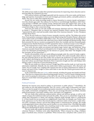 Limitations
The ability of new media to realize their potential and promise for improving citizen education and en-
hancing public life is limited in ﬁve ways.
First, political websites and bloggers generally lack the resources of the news media and the know-
ledge and expertise of journalists to cover and investigate government, politics, and public policies in
depth. They react to rather than originate the news.
Second, the new media encourage people to expose themselves to contents (people and perspect-
ives) they already agree with. The audience for Fox News is overwhelmingly Republican, while Demo-
crats gravitate to MSNBC and Comedy Central. Liberals ﬁnd stories that support their views on the
Huﬃngton Post, conservatives on the National Review Online. Liberal blogs link to other liberal blogs,
conservative blogs to other conservative blogs.
Third, the new media are rife with muddle and nonsense, distortion and error. When the journal-
ist Hunter S. Thompson died, an Internet site reported President Nixon’s opinion that Thompson
“represented the dark, venal and incurably violent side of the American character.” In fact, Thompson
said that about Nixon.
Worse, the new media are a fount of rumor, innuendo, invective, and lies. The Indian wire service
Press Trust quoted an anonymous Indian provincial oﬃcial stating that President Obama’s oﬃcial state
visit to India would cost $2 billion ($200 million a day). The story was picked up by the Drudge Report,
other online sites, and conservative talk-radio hosts such as Rush Limbaugh and Michael Savage. Glenn
Beck presented the trip as a vacation accompanied by thirty-four warships and three thousand people.
Congresswoman Michele Bachmann (R-MN) repeated the claim to Anderson Cooper on his CNN pro-
gram. This inspired him to track it down, reveal its falsity, and show how it had been perpetuated.[52]
Even worse, the new media can promote and express anger, hatred, rage, and fanaticism. When
American journalist Daniel Pearl was beheaded by his Al Qaeda captors in Pakistan in May 2002, the
action was videotaped and distributed over the Internet on a grainy video titled “The Slaughter of the
Spy-Journalist, the Jew Daniel Pearl.”[53]
Fourth is the possibility of the new media falling increasingly under the control of media conglom-
erates and giant corporations. Google has purchased YouTube. This could eventually subject them to
the same demands placed on the mass media: how to ﬁnance the production of content and make a
proﬁt. Indeed, advertising has become far more prevalent in and on the new media. Of course acquisi-
tions don’t always succeed: Rupert Murdoch’s News Corporation bought and then sold MySpace after
failing to make it a ﬁnancial or social networking success.
Fifth, the new media are a threat to privacy. Google logs all the searches made on it and stores the
information indeﬁnitely. Relatedly, the new media tend to defer to government. AOL, Microsoft, and
Yahoo, but not Google, have complied with requests from the US Justice Department for website ad-
dresses and search terms. Google in China omits links to sites that the Chinese government does not
want its citizens to see.
In the United States there are Gawker and its network, including the gossip sites Jezebel and Dead-
spin. They have no compunctions about breaching people’s privacy—even if it means violating journal-
istic norms by paying for information, as they did in the case of the sex diary written in the form of a
thesis of a recent Duke University graduate and also a story concerning quarterback Brett Favre’s sexu-
al behavior.
Political Potential
Relatively few Internet users attend to politics or government or public policies.[54] Nonetheless, the
new media are rife with political potential. They can convey a wide range of information and views.
There are sites for people of every political persuasion interested in any policy issue (e.g., drugs, educa-
tion, health, environment, immigration). These sites can encourage discussion and debate, stimulate
political participation, raise funds, mobilize voters, and inspire civic engagement.
The new media allow politicians, political parties, interest and advocacy groups, as well as indi-
viduals to bypass the traditional media and reach the public. They can try to control their image by de-
ciding what information to release and selecting congenial media through which to communicate
it—to their beneﬁt but not necessarily our enlightenment. Sarah Palin, for example, uses Twitter, Face-
book, appearances on Fox News (the network paid for a television studio in her home), a reality televi-
sion show, newspaper columns, and two best-selling books to communicate her message. She usually
avoids appearing on shows whose hosts may be hostile to or even critical of her. (The belief that public
ﬁgures, including Palin, personally write everything issued in their names is questionable; President
Obama has admitted that he doesn’t write his Twitter feeds).
The new media oﬀer people the potential opportunity to transcend the mass media. As newspaper
columnist Thomas L. Friedman wrote rather hyperbolically, “When everyone has a blog, a MySpace
page or Facebook entry, everyone is a publisher. When everyone has a cell phone with a camera in it,
94 AMERICAN GOVERNMENT AND POLITICS IN THE INFORMATION AGE VERSION 1.0.1
 