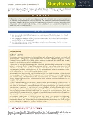 everyone is a paparazzo. When everyone can upload video on YouTube, everyone is a ﬁlmmaker.
When everyone is a publisher, paparazzo or ﬁlmmaker, everyone else is a public ﬁgure.”[55]
K E Y T A K E A W A Y S
In this section we have seen how the new media are changing the relationship between communication on
the one hand and government and politics on the other. They make more information than ever before ac-
cessible and available. They facilitate narrowcasting, the creation of content, and blogging. Despite limitations
on their ability to improve citizen education and enhance public life, the new media are rife with political po-
tential, particularly for civic education.[56]
E X E R C I S E S
1. How do new media make it diﬃcult for governments to keep secrets? What eﬀect do you think that will
have on politics?
2. How does blogging diﬀer from traditional journalism? What are the advantages of blogging as a form of
journalism? What are the disadvantages?
3. In what sense do new media make everyone potentially a journalist? Do you agree that this also makes
everyone potentially a public ﬁgure?
Civic Education
You Can Be a Journalist
The emerging communications system in the United States, with its heady mix of traditional mass media and
new media, oﬀers a startling array of opportunities for citizens to intervene and get something done in politics
and government. The opportunities are especially rich for young people who are well versed in new technolo-
gies, and they are charting new paths in political discourse.
Scoop08.com, the “ﬁrst-ever daily national student newspaper,” was launched on November 4, 2007—a year
before the presidential election. The goal of the paper was to bring a youthful focus to campaign news and
political issues, as well as to cover topics and political personalities that escaped mainstream media attention.
There were almost ﬁfty beats covering aspects of the 2008 election including major and minor political parties,
gender and sexuality, the environment, technology, and even sports.
Reporters and editors came from over four hundred high schools and colleges nationwide. Their backgrounds
were ethnically and socially diverse. All volunteers, students who wanted to become involved responded to an
open invitation on the website’s homepage: “This is your newsroom—Get involved.” Scoop08’s web-based
platform allowed its young reporters to ﬁle conventional stories as well as to post videos, blog entries, car-
toons, and instant polls.
The online newspaper was founded by coeditors Alexander Heﬀner, seventeen, a senior at Phillips Academy in
Andover, Massachusetts, and Andrew Mangino, twenty, a junior at Yale University. The two met when they
were interns on Senator Hillary Clinton’s Senate reelection campaign. With people aged eighteen to twenty-
nine making up 25 percent of the 2008 electorate, Heﬀner and Magino wanted to provide a mechanism for
generating student interest and activity during the election. “We noticed there was a void when it came to na-
tional, grassroots, student journalism that really could have an impact on issues of importance. This is an in-
creasingly politically engaged generation that is able to network online and to work professionally, academic-
ally, and socially in this venue,” stated Heﬀner.[57]
Contributors to Scoop08 found the experience fulﬁlling. Hadley Nagel, a correspondent from Nightengale-
Bamford School, stated, “If our generation is the future, we who write for Scoop08 will be shaping history.” A
comment by Zoe Baker from Kennebunk High School reﬂected the ideals expressed by many of the young re-
porters: “Scoop08 has the opportunity to reassert journalistic integrity.”
5. RECOMMENDED READING
Bennett, W. Lance. News: The Politics of Illusion, 8th ed. New York: Longman, 2008. A lively, wide-ran-
ging critique and explanation of the failure of the news media to serve democracy.
CHAPTER 4 COMMUNICATION IN THE INFORMATION AGE 95
 