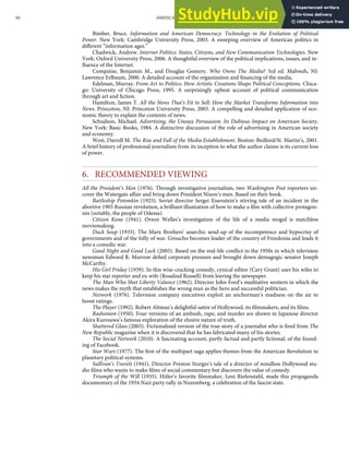 Bimber, Bruce. Information and American Democracy: Technology in the Evolution of Political
Power. New York: Cambridge University Press, 2003. A sweeping overview of American politics in
diﬀerent “information ages.”
Chadwick, Andrew. Internet Politics: States, Citizens, and New Communication Technologies. New
York: Oxford University Press, 2006. A thoughtful overview of the political implications, issues, and in-
ﬂuence of the Internet.
Compaine, Benjamin M., and Douglas Gomery. Who Owns The Media? 3rd ed. Mahwah, NJ:
Lawrence Erlbaum, 2000. A detailed account of the organization and ﬁnancing of the media.
Edelman, Murray. From Art to Politics: How Artistic Creations Shape Political Conceptions. Chica-
go: University of Chicago Press, 1995. A surprisingly upbeat account of political communication
through art and ﬁction.
Hamilton, James T. All the News That’s Fit to Sell: How the Market Transforms Information into
News. Princeton, NJ: Princeton University Press, 2003. A compelling and detailed application of eco-
nomic theory to explain the contents of news.
Schudson, Michael. Advertising, the Uneasy Persuasion: Its Dubious Impact on American Society.
New York: Basic Books, 1984. A distinctive discussion of the role of advertising in American society
and economy.
West, Darrell M. The Rise and Fall of the Media Establishment. Boston: Bedford/St. Martin’s, 2001.
A brief history of professional journalism from its inception to what the author claims is its current loss
of power.
6. RECOMMENDED VIEWING
All the President’s Men (1976). Through investigative journalism, two Washington Post reporters un-
cover the Watergate aﬀair and bring down President Nixon’s men. Based on their book.
Battleship Potemkin (1925). Soviet director Sergei Eisenstein’s stirring tale of an incident in the
abortive 1905 Russian revolution, a brilliant illustration of how to make a ﬁlm with collective protagon-
ists (notably, the people of Odessa).
Citizen Kane (1941). Orson Welles’s investigation of the life of a media mogul is matchless
moviemaking.
Duck Soup (1933). The Marx Brothers’ anarchic send-up of the incompetence and hypocrisy of
governments and of the folly of war. Groucho becomes leader of the country of Freedonia and leads it
into a comedic war.
Good Night and Good Luck (2005). Based on the real-life conﬂict in the 1950s in which television
newsman Edward R. Murrow deﬁed corporate pressure and brought down demagogic senator Joseph
McCarthy.
His Girl Friday (1939). In this wise-cracking comedy, cynical editor (Cary Grant) uses his wiles to
keep his star reporter and ex-wife (Rosalind Russell) from leaving the newspaper.
The Man Who Shot Liberty Valance (1962). Director John Ford’s meditative western in which the
news makes the myth that establishes the wrong man as the hero and successful politician.
Network (1976). Television company executives exploit an anchorman’s madness on the air to
boost ratings.
The Player (1992). Robert Altman’s delightful satire of Hollywood, its ﬁlmmakers, and its ﬁlms.
Rashomon (1950). Four versions of an ambush, rape, and murder are shown in Japanese director
Akira Kurosawa’s famous exploration of the elusive nature of truth.
Shattered Glass (2003). Fictionalized version of the true story of a journalist who is ﬁred from The
New Republic magazine when it is discovered that he has fabricated many of his stories.
The Social Network (2010). A fascinating account, partly factual and partly ﬁctional, of the found-
ing of Facebook.
Star Wars (1977). The ﬁrst of the multipart saga applies themes from the American Revolution to
planetary political systems.
Sullivan’s Travels (1941). Director Preston Sturges’s tale of a director of mindless Hollywood stu-
dio ﬁlms who wants to make ﬁlms of social commentary but discovers the value of comedy.
Triumph of the Will (1935). Hitler’s favorite ﬁlmmaker, Leni Riefenstahl, made this propaganda
documentary of the 1934 Nazi party rally in Nuremberg, a celebration of the fascist state.
96 AMERICAN GOVERNMENT AND POLITICS IN THE INFORMATION AGE VERSION 1.0.1
 