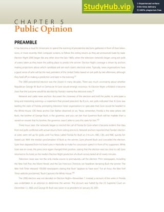C H A P T E R 5
Public Opinion
PREAMBLE
It has become a ritual for Americans to spend the evening of presidential elections gathered in front of their televi-
sions, or more recently, their computer screens, to follow the voting returns as they are announced state by state.
Election Night 2000 began like any other since the late 1960s, when the television networks began using exit polls
of voters taken as they leave the polling place to predict the winner. Election Night coverage is driven by anchors
making projections about which candidate will win each state’s electoral votes. Typically, news organizations have
a good sense of who will be the next president of the United States based on exit polls by late afternoon, although
they hold oﬀ on making a prediction until later in the evening.[1]
The 2000 presidential election was the closest in many decades. There was much uncertainty about whether
Republican George W. Bush or Democrat Al Gore would emerge victorious. As Election Night unfolded, it became
clear that the outcome would be decided by Florida’s twenty-ﬁve electoral votes.[2]
Network and cable news anchors discussed the closeness of the election and told the public to anticipate a
long and interesting evening—a statement that proved prescient. By 8 p.m., exit polls indicated that Al Gore was
leading the state of Florida, prompting television news organizations to speculate that Gore would be headed to
the White House. CBS News anchor Dan Rather observed on air, “Now, remember, Florida is the state where Jeb
Bush, the brother of George Bush, is the governor, and you can bet that Governor Bush will be madder than a
rained-on rooster that his brother, the governor, wasn’t able to carry this state for him.”[3]
Three hours later, the networks began to rescind the call of Florida for Gore when it became evident that data
from exit polls conﬂicted with actual returns from voting precincts. Network anchors reported that Florida’s elector-
al votes were still up for grabs until Fox News called Florida for Bush at 2:16 a.m.; ABC, CBS, and NBC quickly fol-
lowed suit. With the media’s proclamation of Bush as the winner, Gore phoned Bush and conceded the election.
Gore then departed from his hotel suite in Nashville to make his concession speech in front of his supporters. While
Gore was en route, the press once again changed their position, stating that the election was too close to call. Gore
returned to his hotel, as the media’s Election Night prediction of a Bush victory lasted all of ninety minutes.
Television news was not the only media source to prematurely call the election. Print newspapers, including
the New York Post, the Miami Herald, and the San Francisco Chronicle, ran headlines declaring Bush the winner. The
New York Times released 100,000 newspapers stating that Bush “appears to have won.” For an hour, the New York
Times website proclaimed, “Bush Captures the White House.”[4]
The 2000 election was not decided on Election Night—November 7. Instead, a recount of the votes in Florida
was undertaken in an attempt to determine the winner. The recount was halted by the US Supreme Court on
December 12, 2000, and George W. Bush was sworn in as president on January 20, 2001.
 