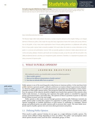 public opinion
People’s collective
preferences on matters
related to government and
politics.
Exit polls misguide 2000 Election Night coverage. Misguided by exit poll data, television news organizations
prematurely called the 2000 presidential election contest in favor of Al Gore ﬁrst and then George W. Bush. The
election was too close to call on election night and eventually was decided in favor of Bush.
Source: Used with permission from Getty Images.
The Election Night 2000 media debacle illustrates a number of points relevant to this chapter. Polling is an integral
element of American politics. Polls shape the way that news organizations frame their stories and convey informa-
tion to the public. In fact, many news organizations have in-house polling operations or collaborate with polling
ﬁrms to have public opinion data constantly available. Poll results allow the media to convey information to the
public in a concise and authoritative manner. Polls can provide guidance to decision makers about election out-
comes and policy debates. However, poll results are not always accurate, as was the case with the exit polls in the
2000 presidential election, and they can misrepresent public sentiment. Therefore, it is important for people to be
savvy consumers of opinion polls.
1. WHAT IS PUBLIC OPINION?
L E A R N I N G O B J E C T I V E S
After reading this section, you should be able to answer the following questions:
1. What is public opinion?
2. What are the diﬀerent interpretations of public opinion?
3. How does an attitude diﬀer from an opinion?
Public opinion is one of the most frequently evoked terms in American politics. At the most basic level,
public opinion represents people’s collective preferences on matters related to government and polit-
ics. However, public opinion is a complex phenomenon, and scholars have developed a variety of inter-
pretations of what public opinion means. One perspective holds that individual opinions matter; there-
fore, the opinions of the majority should be weighed more heavily than opinions of the minority when
leaders make decisions. A contrasting view maintains that public opinion is controlled by organized
groups, government leaders, and media elites. The opinions of those in positions of power or who have
access to those in power carry the most weight.
Public opinion is often made concrete through questions asked on polls. Politicians routinely cite
public opinion polls to justify their support of or opposition to public policies. Candidates use public
opinion strategically to establish themselves as front-runners or underdogs in campaigns. Interest
groups and political parties use public opinion polls to promote their causes. The mass media incor-
porate reports of public opinion into news story about government and politics.
1.1 Defining Public Opinion
What exactly is public opinion? Scholars do not agree on a single deﬁnition of public opinion. The
concept means diﬀerent things depending on how one deﬁnes “the public” and assumptions about
whose opinion should or does count the most—individuals, groups, or elites.
100 AMERICAN GOVERNMENT AND POLITICS IN THE INFORMATION AGE VERSION 1.0.1
 