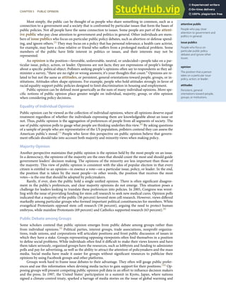 attentive public
People who pay close
attention to government and
politics in general.
issue publics
People who focus on
particular public policy
debates and ignore other
issues.
opinion
The position that a person
takes on a particular issue
policy, action, or leader.
attitudes
Persistent, general
orientations toward people,
groups, or institutions.
Most simply, the public can be thought of as people who share something in common, such as a
connection to a government and a society that is confronted by particular issues that form the bases of
public policies. Not all people have the same connection to issues. Some people are part of the attent-
ive public who pay close attention to government and politics in general. Other individuals are mem-
bers of issue publics who focus on particular public policy debates, such as abortion or defense spend-
ing, and ignore others.[5] They may focus on a policy that has personal relevance; a health-care activist,
for example, may have a close relative or friend who suﬀers from a prolonged medical problem. Some
members of the public have little interest in politics or issues, and their interests may not be
represented.
An opinion is the position—favorable, unfavorable, neutral, or undecided—people take on a par-
ticular issue, policy, action, or leader. Opinions are not facts; they are expressions of people’s feelings
about a speciﬁc political object. Pollsters seeking people’s opinions often say to respondents as they ad-
minister a survey, “there are no right or wrong answers; it’s your thoughts that count.” Opinions are re-
lated to but not the same as attitudes, or persistent, general orientations toward people, groups, or in-
stitutions. Attitudes often shape opinions. For example, people who hold attitudes strongly in favor of
racial equality support public policies designed to limit discrimination in housing and employment.
Public opinion can be deﬁned most generically as the sum of many individual opinions. More spe-
ciﬁc notions of public opinion place greater weight on individual, majority, group, or elite opinion
when considering policy decisions.
Equality of Individual Opinions
Public opinion can be viewed as the collection of individual opinions, where all opinions deserve equal
treatment regardless of whether the individuals expressing them are knowledgeable about an issue or
not. Thus, public opinion is the aggregation of preferences of people from all segments of society. The
use of public opinion polls to gauge what people are thinking underlies this view.[6] By asking questions
of a sample of people who are representative of the US population, pollsters contend they can assess the
American public’s mood.[7] People who favor this perspective on public opinion believe that govern-
ment oﬃcials should take into account both majority and minority views when making policy.
Majority Opinion
Another perspective maintains that public opinion is the opinion held by the most people on an issue.
In a democracy, the opinions of the majority are the ones that should count the most and should guide
government leaders’ decision making. The opinions of the minority are less important than those of
the majority. This view of public opinion is consistent with the idea of popular election in that every
citizen is entitled to an opinion—in essence a vote—on a particular issue, policy, or leader. In the end,
the position that is taken by the most people—in other words, the position that receives the most
votes—is the one that should be adopted by policymakers.
Rarely, if ever, does the public hold a single uniﬁed opinion. There is often signiﬁcant disagree-
ment in the public’s preferences, and clear majority opinions do not emerge. This situation poses a
challenge for leaders looking to translate these preferences into policies. In 2005, Congress was wrest-
ling with the issue of providing funding for stem cell research to seek new medical cures. Opinion polls
indicated that a majority of the public (56 percent) favored stem cell research. However, views diﬀered
markedly among particular groups who formed important political constituencies for members. White
evangelical Protestants opposed stem cell research (58 percent), arguing the need to protect human
embryos, while mainline Protestants (69 percent) and Catholics supported research (63 percent).[8]
Public Debate among Groups
Some scholars contend that public opinion emerges from public debate among groups rather than
from individual opinions.[9] Political parties, interest groups, trade associations, nonproﬁt organiza-
tions, trade unions, and corporations will articulate positions and front public discussion of issues in
which they have a stake. Groups representing opposing viewpoints often ﬁnd themselves in a position
to deﬁne social problems. While individuals often ﬁnd it diﬃcult to make their views known and have
them taken seriously, organized groups have the resources, such as lobbyists and funding to administer
polls and pay for advertising, as well as the ability to attract the attention of policymakers and the mass
media. Social media have made it easier for groups without signiﬁcant resources to publicize their
opinions by using Facebook groups and other platforms.
Groups work hard to frame issue debates to their advantage. They often will gauge public prefer-
ences and use this information when devising media tactics to gain support for their positions.[10] Op-
posing groups will present competing public opinion poll data in an eﬀort to inﬂuence decision makers
and the press. In 1997, the United States’ participation in a summit in Kyoto, Japan, where nations
signed a climate-control treaty, sparked a barrage of media stories on the issue of global warming and
CHAPTER 5 PUBLIC OPINION 101
 