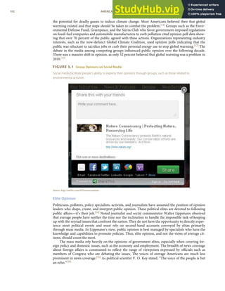the potential for deadly gasses to induce climate change. Most Americans believed then that global
warming existed and that steps should be taken to combat the problem.[11] Groups such as the Envir-
onmental Defense Fund, Greenpeace, and the Sierra Club who favor government-imposed regulations
on fossil-fuel companies and automobile manufacturers to curb pollution cited opinion poll data show-
ing that over 70 percent of the public agreed with these actions. Organizations representing industry
interests, such as the now-defunct Global Climate Coalition, used opinion polls indicating that the
public was reluctant to sacriﬁce jobs or curb their personal energy use to stop global warming.[12] The
debate in the media among competing groups inﬂuenced public opinion over the following decade.
There was a massive shift in opinion, as only 52 percent believed that global warming was a problem in
2010.[13]
FIGURE 5.1 Group Opinions on Social Media
Social media facilitate people’s ability to express their opinions through groups, such as those related to
environmental activism.
Source: http://twitter.com/#!/Greenversations.
Elite Opinion
Politicians, pollsters, policy specialists, activists, and journalists have assumed the position of opinion
leaders who shape, create, and interpret public opinion. These political elites are devoted to following
public aﬀairs—it’s their job.[14] Noted journalist and social commentator Walter Lippmann observed
that average people have neither the time nor the inclination to handle the impossible task of keeping
up with the myriad issues that confront the nation. They do not have the opportunity to directly exper-
ience most political events and must rely on second-hand accounts conveyed by elites primarily
through mass media. In Lippmann’s view, public opinion is best managed by specialists who have the
knowledge and capabilities to promote policies. Thus, elite opinion, and not the views of average cit-
izens, should count the most.
The mass media rely heavily on the opinions of government elites, especially when covering for-
eign policy and domestic issues, such as the economy and employment. The breadth of news coverage
about foreign aﬀairs is constrained to reﬂect the range of viewpoints expressed by oﬃcials such as
members of Congress who are debating the issues. The voices of average Americans are much less
prominent in news coverage.[15] As political scientist V. O. Key stated, “The voice of the people is but
an echo.”[16]
102 AMERICAN GOVERNMENT AND POLITICS IN THE INFORMATION AGE VERSION 1.0.1
 