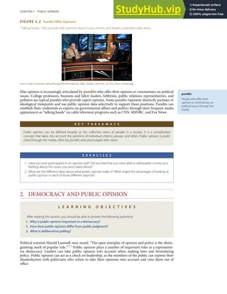 pundits
People who oﬀer their
opinion or commentary on
political issues through the
media.
FIGURE 5.2 Pundits Offer Opinions
“Talking heads,” who provide elite opinions about issues, events, and leaders, populate cable news.
Source: http://commons.wikimedia.org/wiki/File:Admiral_Mike_Mullen_interview_on_Fox_News_Sunday.jpg.
Elite opinion is increasingly articulated by pundits who oﬀer their opinion or commentary on political
issues. College professors, business and labor leaders, lobbyists, public relations representatives, and
pollsters are typical pundits who provide expert opinion. Some pundits represent distinctly partisan or
ideological viewpoints and use public opinion data selectively to support these positions. Pundits can
establish their credentials as experts on governmental aﬀairs and politics through their frequent media
appearances as “talking heads” on cable television programs such as CNN, MSNBC, and Fox News.
K E Y T A K E A W A Y S
Public opinion can be deﬁned broadly as the collective views of people in a society. It is a complicated
concept that takes into account the opinions of individual citizens, groups, and elites. Public opinion is publi-
cized through the media, often by pundits who promulgate elite views.
E X E R C I S E S
1. Have you ever participated in an opinion poll? Did you feel that you were able to adequately convey your
feelings about the issues you were asked about?
2. What are the diﬀerent ideas about what public opinion really is? What might the advantages of looking at
public opinion in each of those diﬀerent ways be?
2. DEMOCRACY AND PUBLIC OPINION
L E A R N I N G O B J E C T I V E S
After reading this section, you should be able to answer the following questions:
1. Why is public opinion important in a democracy?
2. How does public opinion diﬀer from public judgment?
3. What is deliberative polling?
Political scientist Harold Lasswell once noted, “The open interplay of opinion and policy is the distin-
guishing mark of popular rule.”[17] Public opinion plays a number of important roles in a representat-
ive democracy. Leaders can take public opinion into account when making laws and formulating
policy. Public opinion can act as a check on leadership, as the members of the public can express their
dissatisfaction with politicians who refuse to take their opinions into account and vote them out of
oﬃce.
CHAPTER 5 PUBLIC OPINION 103
 