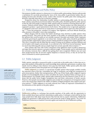 public judgment
A type of public opinion
where people carefully
consider the range of
viewpoints and policy
consequences of issues.
deliberative polling
A technique that brings
people together to discuss
issues with experts and other
citizens in order to arrive at
more informed opinions.
2.1 Public Opinion and Public Policy
One purpose of public opinion in a democracy is to inform public policymaking. Opinion polls provide
a mechanism for succinctly presenting the views of the mass public to government leaders who are
making decisions that will aﬀect society. Leaders often monitor the public pulse when making policy
decisions, especially when they face an election campaign.
Perspectives about the relationship of public opinion to policymaking diﬀer vastly. On the one
hand, scholars and political practitioners believe that public policy should be guided by public opinion
so that the will of the people is respected. Public opinion polls are essential to ensuring democratic gov-
ernance. Political scientist Sidney Verba supports this view: “Surveys produce just what democracy is
supposed to produce—equal representation of all citizens. The sample survey is rigorously egalitarian;
it is designed so that each citizen has an equal chance to participate and an equal voice when participat-
ing.”[18] From this perspective, members of Congress, state legislators, and local oﬃcials should pay
close attention to the public’s views when making laws.
Others disagree with the notion that leaders should pay close attention to public opinion when
making decisions. They point out that many members of the public are uniformed about issues, and
the opinions they record on polls are not carefully reasoned. Journalist and scholar Walter Lippmann
noted that governing by popularity is not always best. Instead, public policy should be grounded in
sound principles supported by experts; decision making should not simply be the result of popular will.
This view is consistent with the belief that the country is being run by pollsters and their followers and
not by leaders with integrity and principle. As an editorial in the Wall Street Journal lamented, “Spend
too much time following polls and you simply forget how to lead, especially when it matters.”[19]
Some scholars take issue with Verba’s assessment of the egalitarian nature of polls in democracy
and argue that minority opinion is not given suﬃcient weight. Certain people, such as individuals with
few economic resources, have a diﬃcult time getting their views recognized. Pollsters may not reach
these people because they do not have regular telephone or Internet service, or they do not have the
time or inclination to answer questionnaires.
2.2 Public Judgment
Public opinion, especially as measured by polls, is a quick take on the public pulse. It often does not re-
quire that members of the public have much knowledge about politicians, government, or policies; they
merely must be willing to state whatever views pop into their heads. Public opinion polls often deal
with issues and abstract ideas that people have not thought much about.
Public judgment, in contrast, is a special type of public opinion where people carefully consider
the important issues of the day, contemplate the range of viewpoints, and weigh the consequences of
policy prescriptions. Rather than stating positions oﬀ the top of their heads, public judgment requires
people to be knowledgeable about an issue and debate the merits of policies before arriving at an in-
formed opinion. For example, public opinion polls conducted by the Pew Research Center in 2011 in-
dicate that the public favors tougher immigration laws and better enforcement of border security.
However, when people exercise public judgment and consider the consequences of immigration policy,
such as the moral issues related to the welfare of children of illegal immigrants, they support more gen-
erous policies.[20] Public judgment is not easily achieved, but it oﬀers an important counterbalance to
the domination of elite opinion in the policy sphere.
2.3 Deliberative Polling
Deliberative polling is a technique that provides members of the public with the opportunity to
think carefully about issues and their relationship to public policy. It attempts to deal with the fact that
many people know little about issues because they lack the time to acquire information. Deliberative
polling was pioneered in 1988 and has been used around the world to gauge opinion. The Center for
Deliberative Democracy at Stanford University applies and studies the use of deliberative polling.
Link
Deliberative Polling
Learn more about deliberative polling at http://cdd.stanford.edu/polls/.
104 AMERICAN GOVERNMENT AND POLITICS IN THE INFORMATION AGE VERSION 1.0.1
 