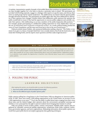FIGURE 5.3
Deliberative Polling
Deliberative polling brings
people together to discuss
issues in detail with policy
experts so that they can
develop informed choices.
Source: Photo courtesy of Bernard
Pollack, http://www.ﬂickr.com/
photos/labor2008/2587616688/.
A random, representative sample of people is ﬁrst polled about their positions on targeted issues. They
are then brought together for a few days to discuss a particular issue in detail. The participants are
provided with brieﬁng materials, engage in a dialogue with experts on speciﬁc topics, and discuss their
views in small groups led by trained moderators. The deliberations are shared with the general public
through television broadcasts. The participants are polled again after they have deliberated to determ-
ine if their opinions have changed. Scholars believe that deliberative polls represent the opinions the
public would hold on issues if they had the opportunity to exercise public judgment and carefully con-
sider their options. After deliberating on an issue, members of the public frequently shift positions.[21]
For example, people participating in a deliberative polling experiment in Texas shifted their views on
the use of wind power from 54 percent to 84 percent in favor. As a result, political leaders heeded the
views of Texas’s population, and the state went from last to ﬁrst in the use of wind power.[22]
Political scientist James Fishkin, who pioneered deliberative polling, observes, “The Public is very
smart if you give it a chance. If people think their voice actually matters, they’ll do the hard work, really
study their brieﬁng books, ask the experts smart questions and then make tough decisions.”
K E Y T A K E A W A Y S
Public opinion is important in a democracy, as it can guide policy decisions. There is disagreement about the
extent to which political leaders should take the public’s views into account compared with the advice of ex-
perts. Many people do not have a good understanding about issues and related policies. Deliberative polling
is an attempt to give people the opportunity to become more informed about issues and to contemplate
policy options.
E X E R C I S E S
1. How much do you think politicians should take public opinion polls into account when making policy?
When do you think they should disregard public opinion?
2. What does deliberative polling attempt to measure? What are the advantages of deliberative polling?
3. POLLING THE PUBLIC
L E A R N I N G O B J E C T I V E S
After reading this section, you should be able to answer the following questions:
1. How have public opinion polls developed historically?
2. What are the diﬀerent types of public opinion polls?
Public opinion polling has a long history in the United States. Polls are ubiquitous in American politic-
al life. In 2007, there were nearly 5,500 polling organizations in the United States, an increase of over
1,500 organizations in ten years.[23] Every day the public is polled about topics ranging from their views
about taxes and the federal budget, their opinions about the environment and global warming, and
whether or not a principal has the right to prevent students from bringing their lunches to school.
Polls vary greatly in terms of their quality, content, and purpose. Reliable public opinion data are
gathered by reputable commercial polling organizations, nonpartisan think tanks, academic institu-
tions, government agencies, and news organizations. Misleading information about public opinion can
result from quick polls that do not employ appropriate data-gathering techniques.
CHAPTER 5 PUBLIC OPINION 105
 