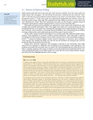 straw poll
An informal poll, often used
to gauge opinions about
candidates, that is
administered haphazardly
and without attention to
proper sampling methods.
3.1 History of Opinion Polling
Public opinion polls date back to the early days of the American republic. From the outset, polls were
linked closely with newspapers. The Harrisburg Pennsylvanian conducted the ﬁrst informal “straw
poll” in 1824 that incorrectly predicted Andrew Jackson as the winner over John Quincy Adams in the
presidential election.[24] Early straw polls were administered haphazardly and without concern for
drawing a proper sample, often right after people had cast their ballots in elections or even when they
were checking into a hotel. They were notoriously inaccurate, yet they became a popular feature of
newspapers and magazines, which treated poll data as a source of news much like today.
Straw polls were sponsored by publishers as a gimmick to attract readers who would ﬁll out mail-
in ballots that included subscription oﬀers. Over eighty straw polls were conducted during the 1924
presidential election, six of which were national polls. Newspapers also conducted polls on pressing is-
sues of the day, such as whether or not people favored Prohibition, the constitutional ban on alcohol.
Coverage of these polls in print publications generated thousands of column inches.[25]
By the 1920s, market researchers had begun to use scientiﬁc polls that employed samples repres-
entative of the population to ascertain consumer product preferences. They used polls to discover
everything from what kinds of magazine stories readers enjoyed most to what automobiles people pre-
ferred.[26] Commercial pollsters applied market research techniques to determine what candidates
voters favored, how satisﬁed the public was with the way the president was doing his job, and how
people felt about the pressing issues of the day.
Despite these advances, magazines and newspapers continued to use unscientiﬁc straw polls,
which were less expensive to administer and contributed to the proﬁtability of the publication. The
problems associated with straw polls came to a head in the 1936 presidential election when the Literary
Digest, a popular magazine with a large circulation, incorrectly predicted the presidential election out-
come, prompting the public to lose faith in polls. For a time after the Literary Digest debacle, newspa-
pers shied away from highlighting polls in their coverage.
Enduring Image
The Literary Digest Poll
In polling, more subjects does not necessarily yield better results. This lesson was learned all too well by the
Literary Digest in 1936. Founded in 1890, the Literary Digest was a venerable general interest magazine that
catered to an educated, well-oﬀ clientele. In 1916, the magazine initiated a presidential election poll that be-
came a popular feature. Subscribers mailed in sample ballots indicating their preference in the election. The
poll correctly predicted that Woodrow Wilson would be the winner, and the magazine’s poll went on to suc-
cessfully call the next four elections. Newspapers gave substantial coverage to the poll, which drove up the
magazine’s readership. In 1932, James A. Farley, chairman of the Democratic National Committee, was widely
quoted as saying, “Any sane person cannot escape the implication of such a gigantic sampling of popular
opinion as is embraced in the Literary Digest straw vote.… It is a Poll fairly and correctly conducted.”
The magazine set out to launch its most ambitious poll ever in 1936. Over 10 million postcards were mailed to
Literary Digest subscribers, people on automobile registration lists, and names in telephone directories, of
which 2.4 million were returned. The Literary Digest issued its predictions in an article boasting that the ﬁgures
represented the opinions of “more than one in every ﬁve voters polled in our country” scattered throughout
the forty-eight states. The results indicated that Republican candidate Alfred Landon would defeat Franklin
Roosevelt, receive 57 percent of the popular vote, and carry thirty-two states in the Electoral College.
Roosevelt won by a landslide, commanding 61 percent of the popular vote and winning in all but two states.
While the magazine made no claims of infallibility, its methodology was heavily ﬂawed. The sample was biased
toward Republican-leaning voters who could aﬀord telephone service, cars, and magazine subscriptions. The
volunteers who tabulated the results were not carefully trained, which introduced additional error into the cal-
culations. The backlash from the errant results was monumental. The Literary Digest went bankrupt, and the
public’s faith in polls was shattered.
106 AMERICAN GOVERNMENT AND POLITICS IN THE INFORMATION AGE VERSION 1.0.1
 