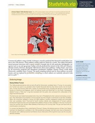 quota sample
A method of selecting survey
participants that involves
choosing subjects on the
basis of their ﬁtting into
particular demographic
categories, such as sex and
age groups.
probability sampling
A method of selecting survey
participants at random.
Literary Digest 1936 election issue. The 1936 Literary Digest straw poll that incorrectly predicted that Alf
Landon would defeat Franklin Roosevelt by almost 20 percentage points in the presidential election
marked the end of the era of straw polls and the beginning of the use of scientiﬁc polls in reporting.
Source: http://www.fromgrandpasattic.com/presta_gpa/product.php?id_product=130.
Commercial pollsters using scientiﬁc techniques correctly predicted that Roosevelt would defeat Lan-
don in the 1936 election. These pollsters conduct polls for clients for a proﬁt. The Gallup Poll admin-
istered personal interviews with a quota sample of people who ﬁt into particular demographic cat-
egories, such as sex and age groups. Gallup correctly predicted the winners of the 1940 and 1944 pres-
idential contests. However, during the 1948 election, three major pollsters—Gallup, Roper, and Cross-
ley all incorrectly predicted that Republican presidential candidate Thomas Dewey would defeat
Democratic candidate Harry Truman. The quota sampling method used by these pollsters was prob-
lematic and was replaced by probability sampling, in which subjects are randomly selected to take
part in a poll.[27]
Enduring Image
Dewey Defeats Truman
The 1948 presidential election did not start oﬀ well for Democratic candidate Harry S. Truman. As vice presid-
ent, Truman was sworn in as president when Franklin Roosevelt died less than three months into his fourth
term. Truman was forced to deal with a variety of controversial issues, including the decision to drop atomic
bombs on Hiroshima and Nagasaki, which he believed would end World War II in the Paciﬁc. Newspapers
labeled Truman a “little man,” a tag that resonated with the public who contrasted him unfavorably to the
larger-than-life Roosevelt.
The Democrats were highly factionalized when they met in Philadelphia for their national nominating conven-
tion. They attempted unsuccessfully to recruit popular war hero Dwight D. Eisenhower to be their candidate.
When the convention adopted a strong civil rights platform, Southern delegations bolted and nominated
their own candidate, Strom Thurmond of South Carolina. Liberals who disapproved of Truman’s policies
formed the Progressive Party and nominated Henry Wallace of Iowa as their candidate. In the end, Truman be-
came the nominee with Senator Alben Barkeley of Kentucky as his running mate. The pair was faced with an
unenthusiastic constituency.
In contrast, the Republican Party united behind Thomas E. Dewey, the popular governor of New York. Dewey
had been the Republicans’ candidate in the 1944 presidential campaign, and had come close to Roosevelt in
the popular vote. California Governor Earl Warren, future chief justice of the Supreme Court, was the vice pres-
idential candidate.
CHAPTER 5 PUBLIC OPINION 107
 