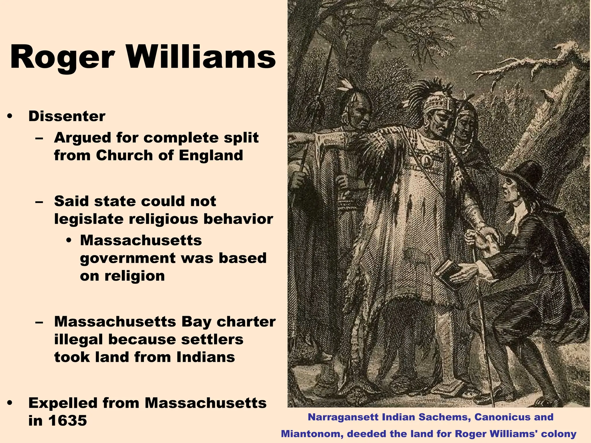 Roger Williams
• Dissenter
– Argued for complete split
from Church of England
– Said state could not
legislate religious behavior
• Massachusetts
government was based
on religion
– Massachusetts Bay charter
illegal because settlers
took land from Indians
• Expelled from Massachusetts
in 1635 Narragansett Indian Sachems, Canonicus and
Miantonom, deeded the land for Roger Williams' colony
 