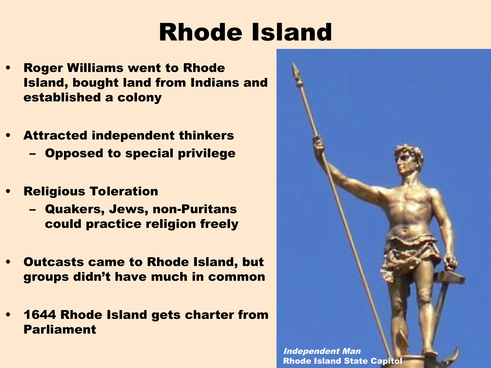 Rhode Island
• Roger Williams went to Rhode
Island, bought land from Indians and
established a colony
• Attracted independent thinkers
– Opposed to special privilege
• Religious Toleration
– Quakers, Jews, non-Puritans
could practice religion freely
• Outcasts came to Rhode Island, but
groups didn’t have much in common
• 1644 Rhode Island gets charter from
Parliament
Independent Man
Rhode Island State Capitol
 