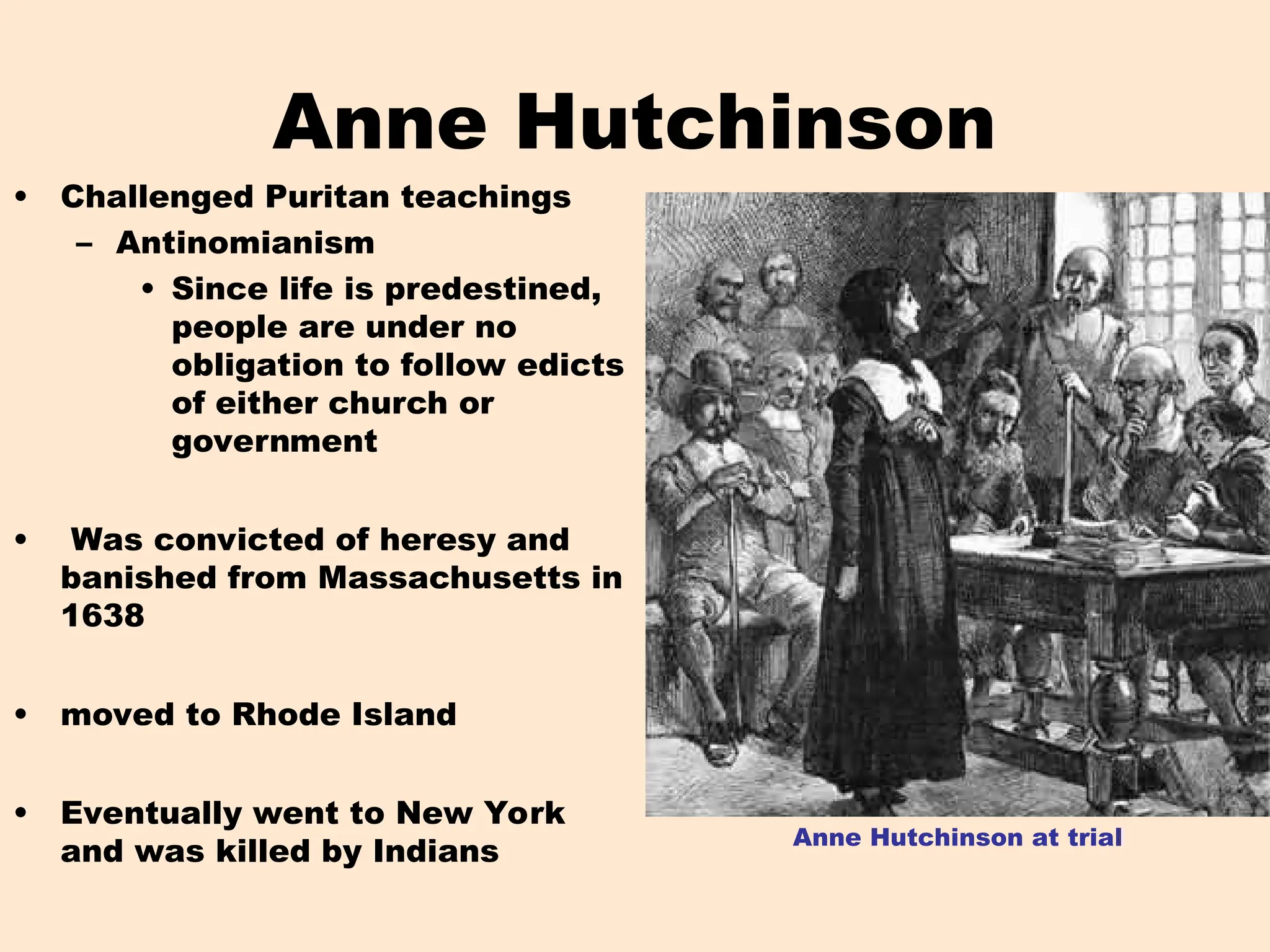 Anne Hutchinson
• Challenged Puritan teachings
– Antinomianism
• Since life is predestined,
people are under no
obligation to follow edicts
of either church or
government
• Was convicted of heresy and
banished from Massachusetts in
1638
• moved to Rhode Island
• Eventually went to New York
and was killed by Indians
Anne Hutchinson at trial
 