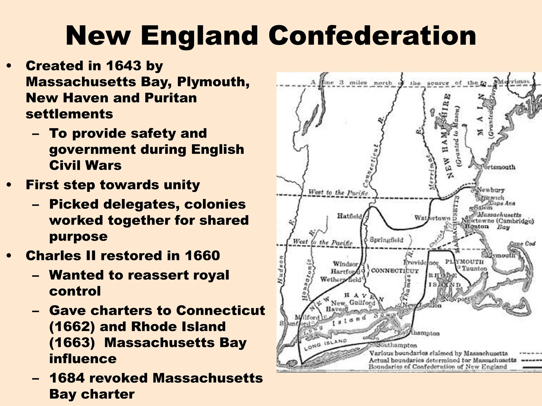 New England Confederation
• Created in 1643 by
Massachusetts Bay, Plymouth,
New Haven and Puritan
settlements
– To provide safety and
government during English
Civil Wars
• First step towards unity
– Picked delegates, colonies
worked together for shared
purpose
• Charles II restored in 1660
– Wanted to reassert royal
control
– Gave charters to Connecticut
(1662) and Rhode Island
(1663) Massachusetts Bay
influence
– 1684 revoked Massachusetts
Bay charter
 