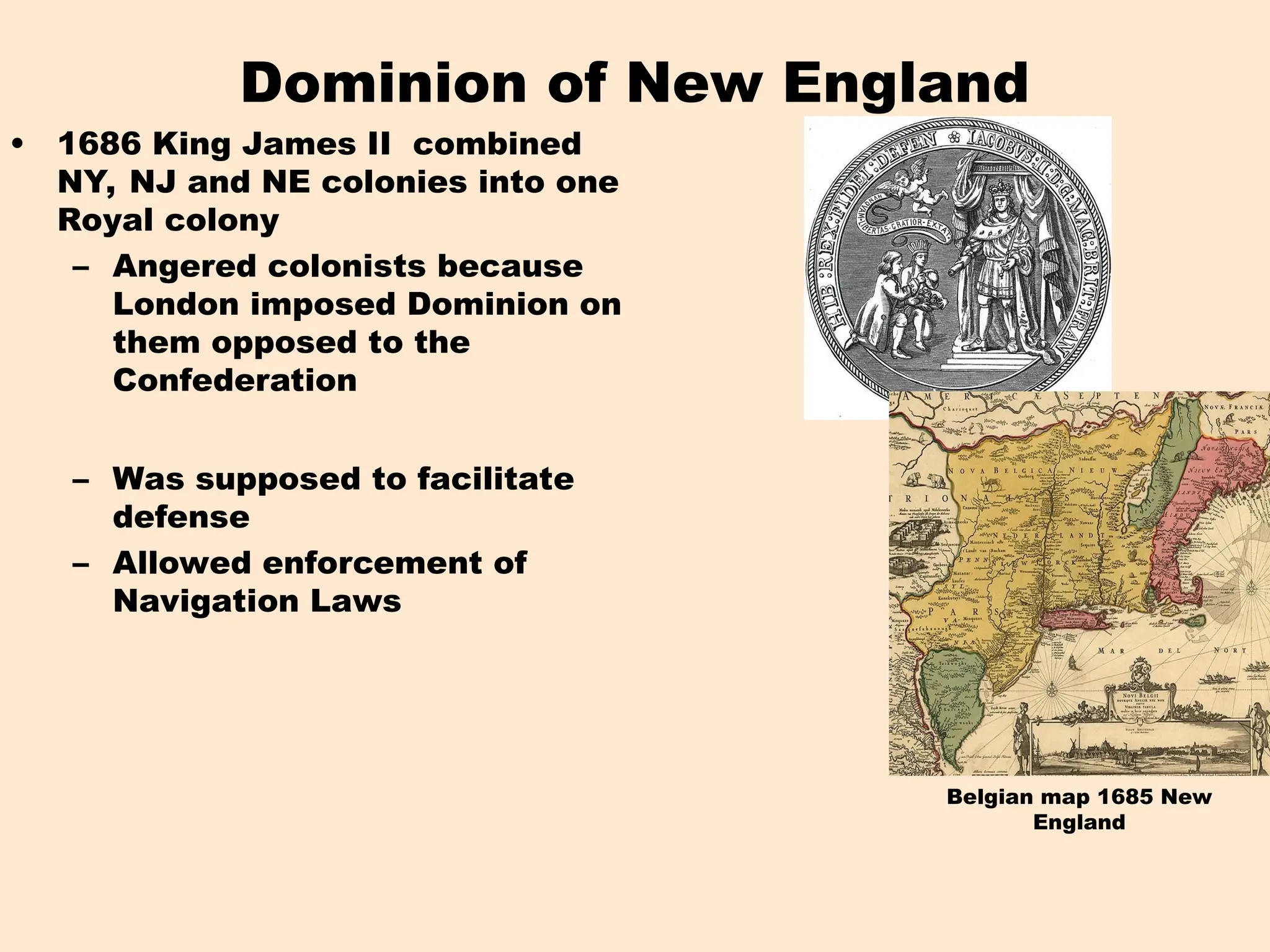 Belgian map 1685 New
England
Dominion of New England
• 1686 King James II combined
NY, NJ and NE colonies into one
Royal colony
– Angered colonists because
London imposed Dominion on
them opposed to the
Confederation
– Was supposed to facilitate
defense
– Allowed enforcement of
Navigation Laws
 