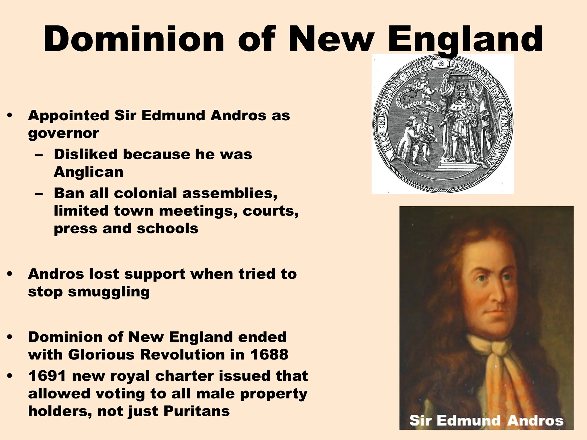 Dominion of New England
• Appointed Sir Edmund Andros as
governor
– Disliked because he was
Anglican
– Ban all colonial assemblies,
limited town meetings, courts,
press and schools
• Andros lost support when tried to
stop smuggling
• Dominion of New England ended
with Glorious Revolution in 1688
• 1691 new royal charter issued that
allowed voting to all male property
holders, not just Puritans
 