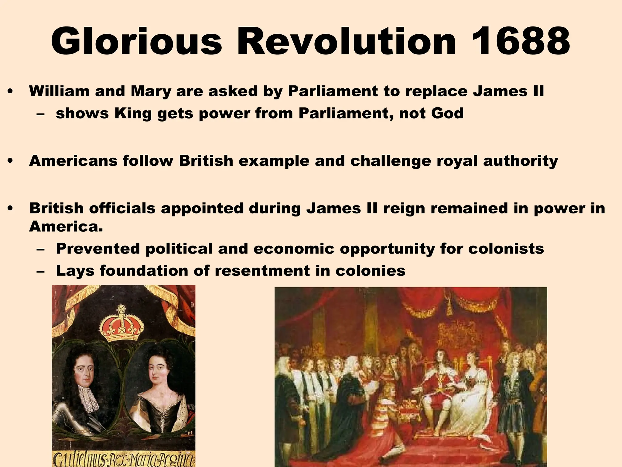 Glorious Revolution 1688
• William and Mary are asked by Parliament to replace James II
– shows King gets power from Parliament, not God
• Americans follow British example and challenge royal authority
• British officials appointed during James II reign remained in power in
America.
– Prevented political and economic opportunity for colonists
– Lays foundation of resentment in colonies
 