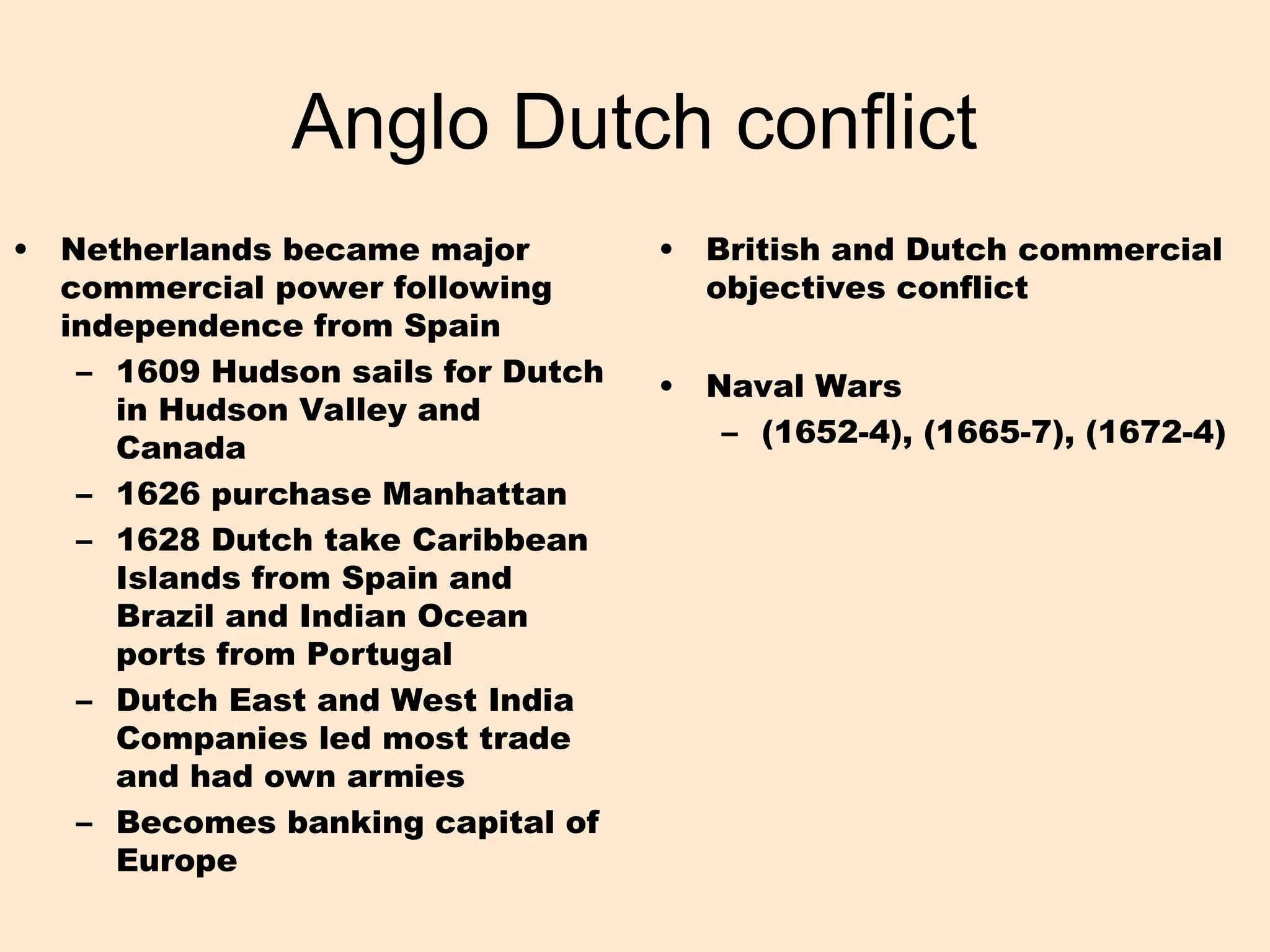 Anglo Dutch conflict
• Netherlands became major
commercial power following
independence from Spain
– 1609 Hudson sails for Dutch
in Hudson Valley and
Canada
– 1626 purchase Manhattan
– 1628 Dutch take Caribbean
Islands from Spain and
Brazil and Indian Ocean
ports from Portugal
– Dutch East and West India
Companies led most trade
and had own armies
– Becomes banking capital of
Europe
• British and Dutch commercial
objectives conflict
• Naval Wars
– (1652-4), (1665-7), (1672-4)
 