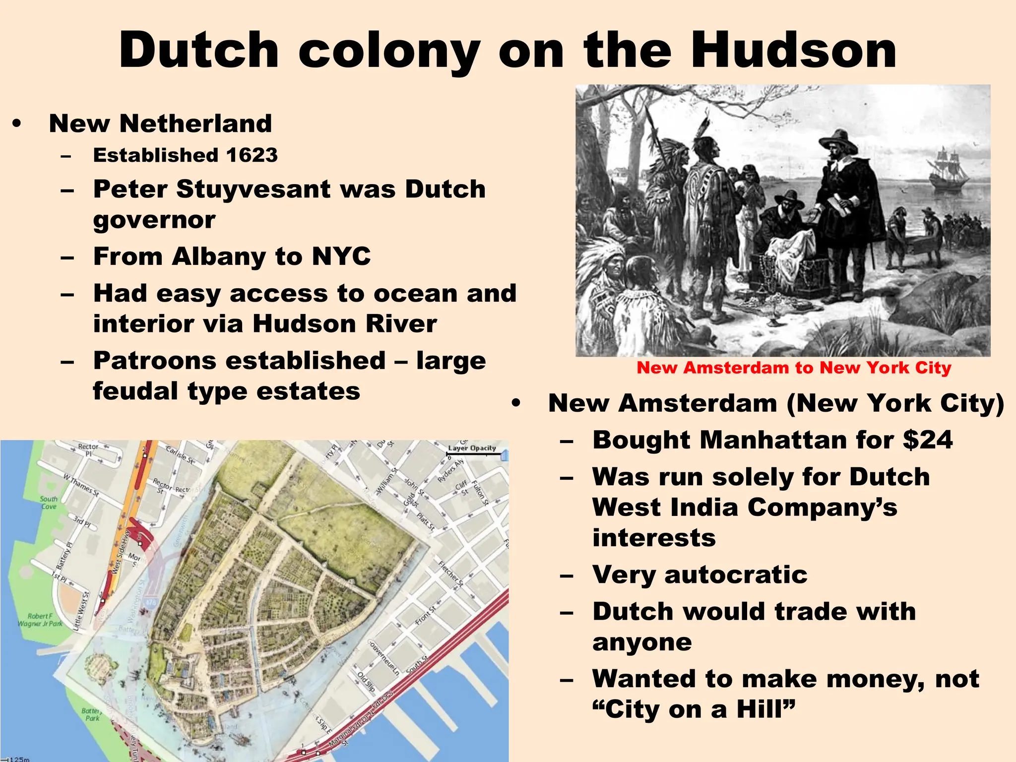 Dutch colony on the Hudson
• New Netherland
– Established 1623
– Peter Stuyvesant was Dutch
governor
– From Albany to NYC
– Had easy access to ocean and
interior via Hudson River
– Patroons established – large
feudal type estates
New Amsterdam to New York City
• New Amsterdam (New York City)
– Bought Manhattan for $24
– Was run solely for Dutch
West India Company’s
interests
– Very autocratic
– Dutch would trade with
anyone
– Wanted to make money, not
“City on a Hill”
 