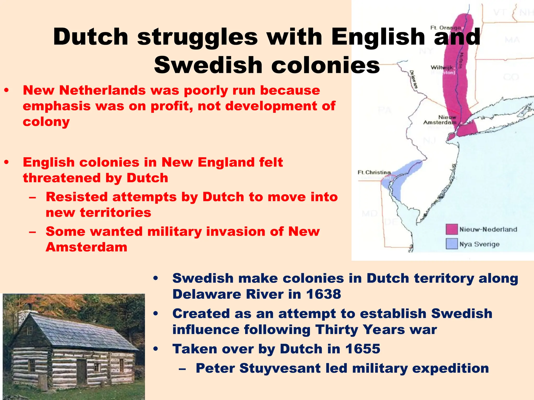 Dutch struggles with English and
Swedish colonies
• Swedish make colonies in Dutch territory along
Delaware River in 1638
• Created as an attempt to establish Swedish
influence following Thirty Years war
• Taken over by Dutch in 1655
– Peter Stuyvesant led military expedition
• New Netherlands was poorly run because
emphasis was on profit, not development of
colony
• English colonies in New England felt
threatened by Dutch
– Resisted attempts by Dutch to move into
new territories
– Some wanted military invasion of New
Amsterdam
 