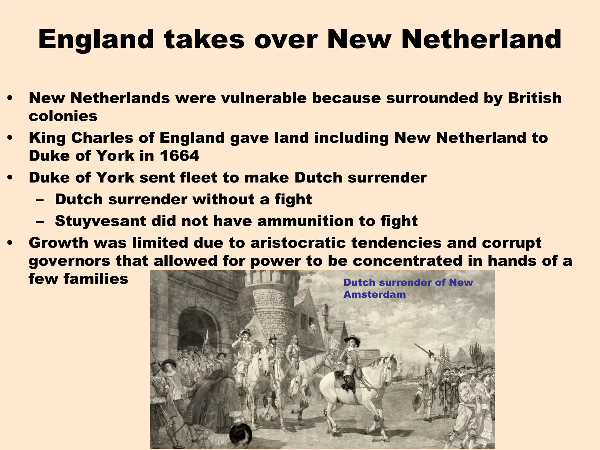 England takes over New Netherland
• New Netherlands were vulnerable because surrounded by British
colonies
• King Charles of England gave land including New Netherland to
Duke of York in 1664
• Duke of York sent fleet to make Dutch surrender
– Dutch surrender without a fight
– Stuyvesant did not have ammunition to fight
• Growth was limited due to aristocratic tendencies and corrupt
governors that allowed for power to be concentrated in hands of a
few families Dutch surrender of New
Amsterdam
 