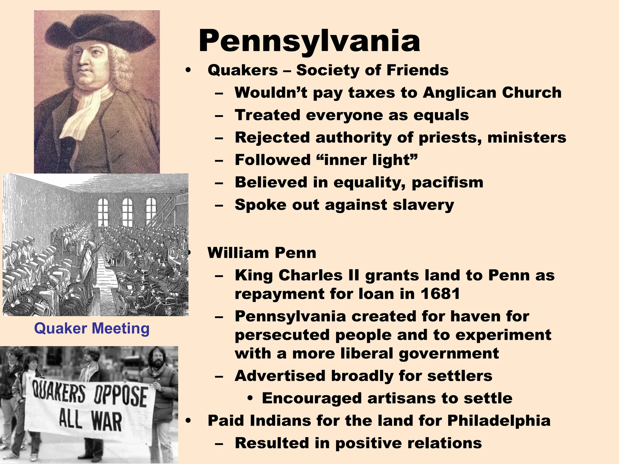 Pennsylvania
• Quakers – Society of Friends
– Wouldn’t pay taxes to Anglican Church
– Treated everyone as equals
– Rejected authority of priests, ministers
– Followed “inner light”
– Believed in equality, pacifism
– Spoke out against slavery
• William Penn
– King Charles II grants land to Penn as
repayment for loan in 1681
– Pennsylvania created for haven for
persecuted people and to experiment
with a more liberal government
– Advertised broadly for settlers
• Encouraged artisans to settle
• Paid Indians for the land for Philadelphia
– Resulted in positive relations
Quaker Meeting
 