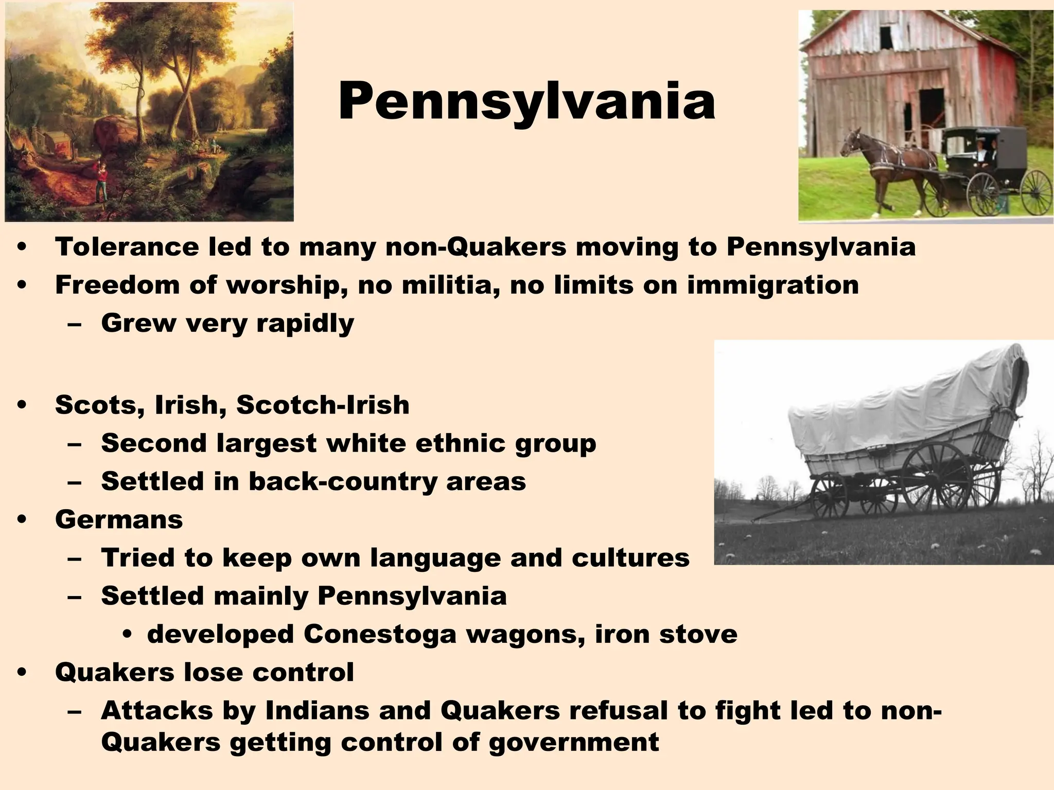 Pennsylvania
• Tolerance led to many non-Quakers moving to Pennsylvania
• Freedom of worship, no militia, no limits on immigration
– Grew very rapidly
• Scots, Irish, Scotch-Irish
– Second largest white ethnic group
– Settled in back-country areas
• Germans
– Tried to keep own language and cultures
– Settled mainly Pennsylvania
• developed Conestoga wagons, iron stove
• Quakers lose control
– Attacks by Indians and Quakers refusal to fight led to non-
Quakers getting control of government
 