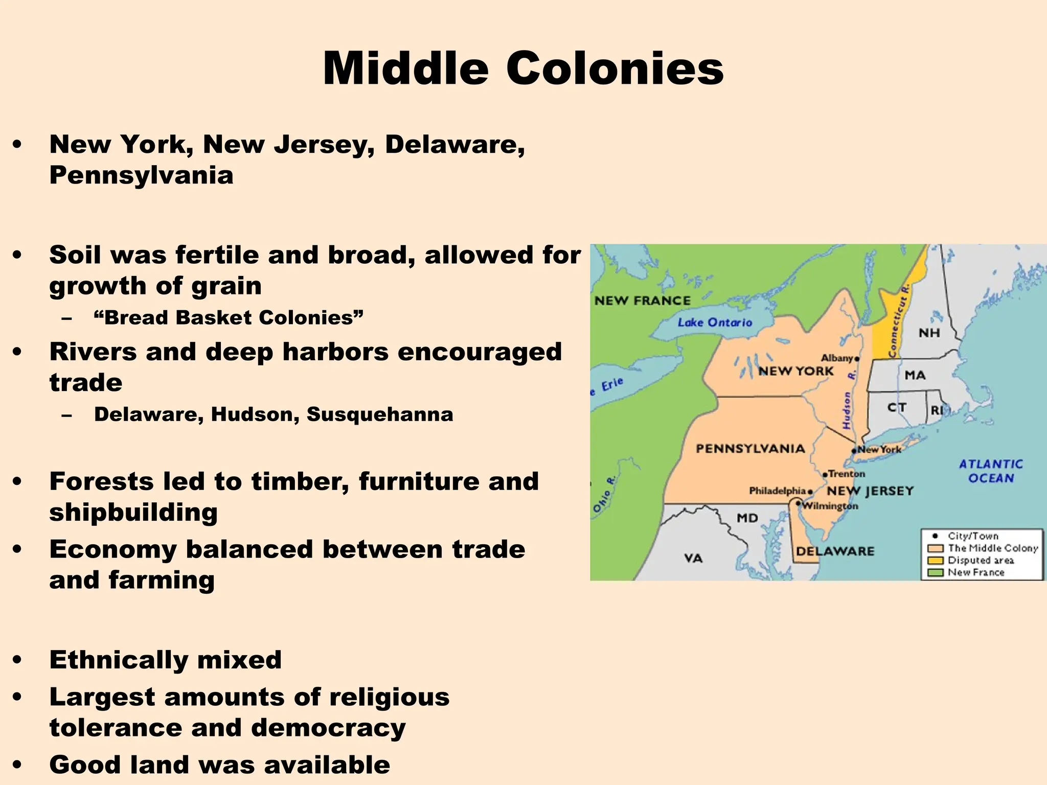 Middle Colonies
• New York, New Jersey, Delaware,
Pennsylvania
• Soil was fertile and broad, allowed for
growth of grain
– “Bread Basket Colonies”
• Rivers and deep harbors encouraged
trade
– Delaware, Hudson, Susquehanna
• Forests led to timber, furniture and
shipbuilding
• Economy balanced between trade
and farming
• Ethnically mixed
• Largest amounts of religious
tolerance and democracy
• Good land was available
 