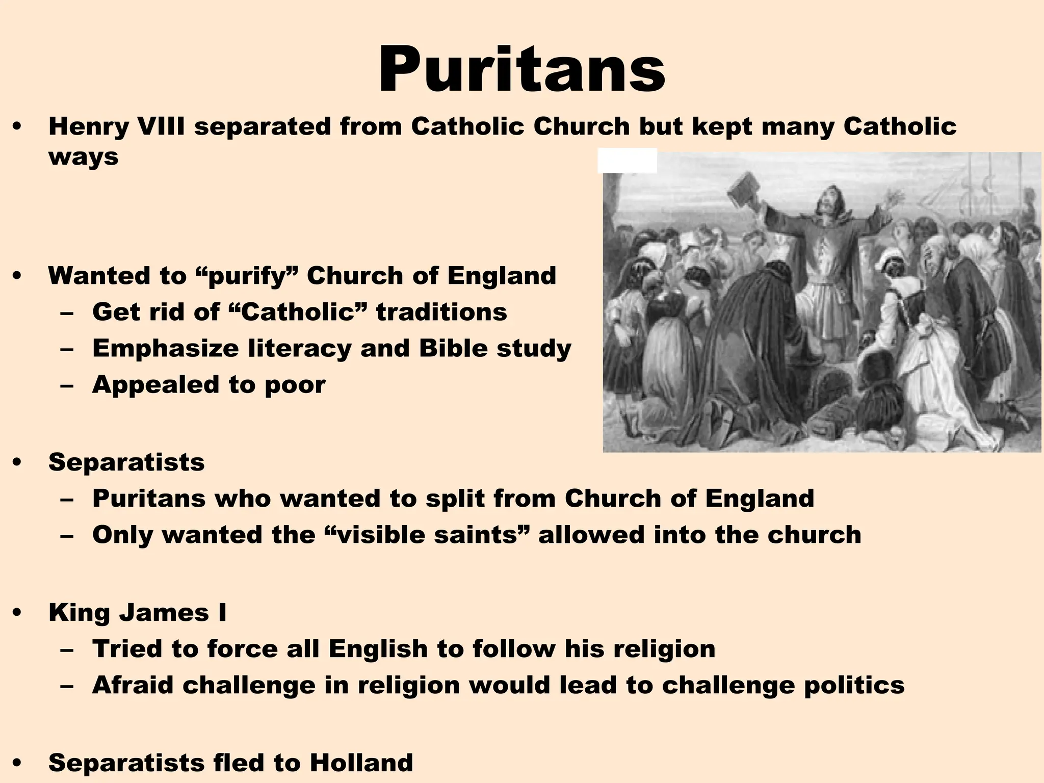 • Henry VIII separated from Catholic Church but kept many Catholic
ways
• Wanted to “purify” Church of England
– Get rid of “Catholic” traditions
– Emphasize literacy and Bible study
– Appealed to poor
• Separatists
– Puritans who wanted to split from Church of England
– Only wanted the “visible saints” allowed into the church
• King James I
– Tried to force all English to follow his religion
– Afraid challenge in religion would lead to challenge politics
• Separatists fled to Holland
Puritans
 