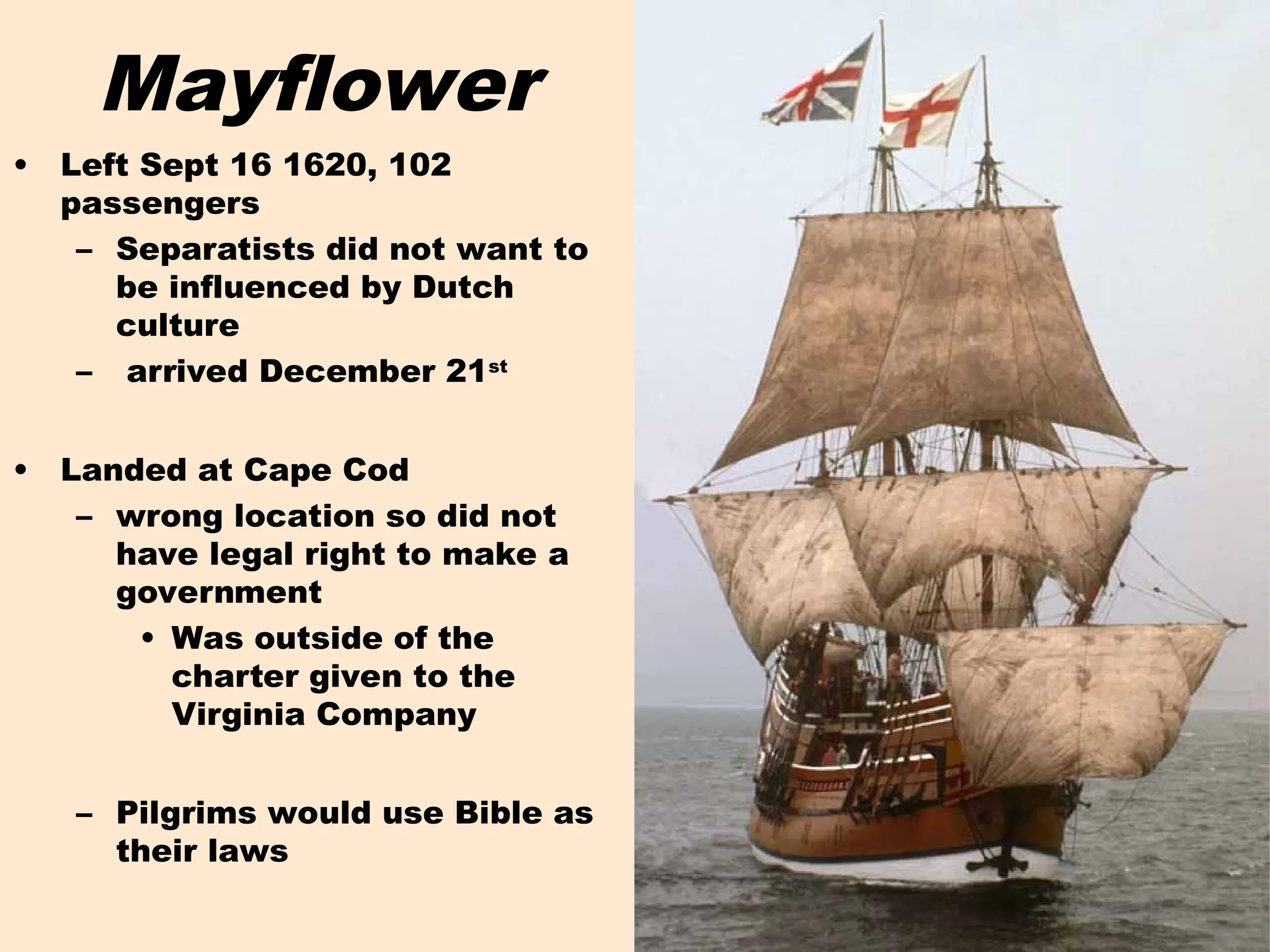 Mayflower
• Left Sept 16 1620, 102
passengers
– Separatists did not want to
be influenced by Dutch
culture
– arrived December 21st
• Landed at Cape Cod
– wrong location so did not
have legal right to make a
government
• Was outside of the
charter given to the
Virginia Company
– Pilgrims would use Bible as
their laws
 