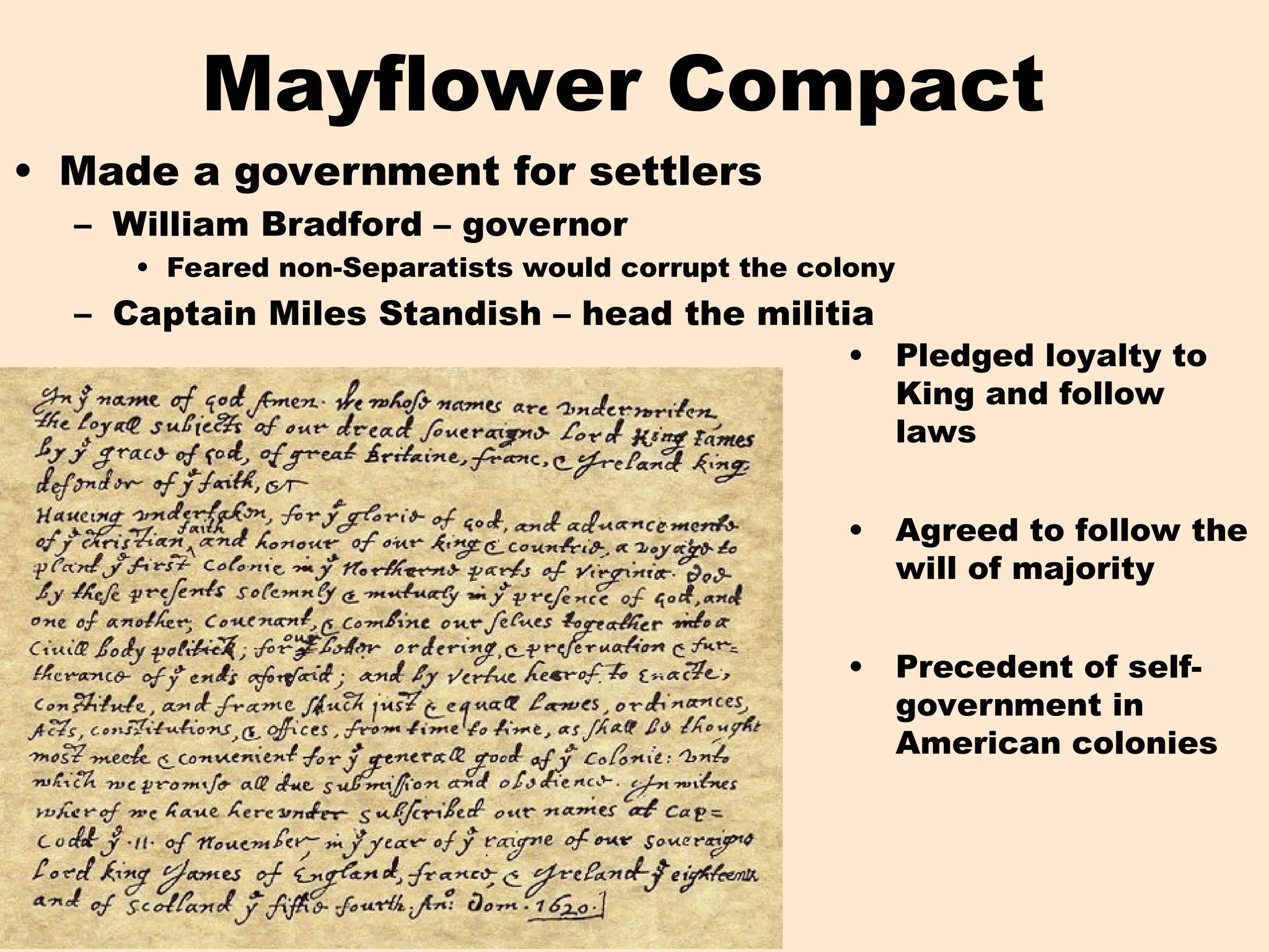 Mayflower Compact
• Made a government for settlers
– William Bradford – governor
• Feared non-Separatists would corrupt the colony
– Captain Miles Standish – head the militia
• Pledged loyalty to
King and follow
laws
• Agreed to follow the
will of majority
• Precedent of self-
government in
American colonies
 