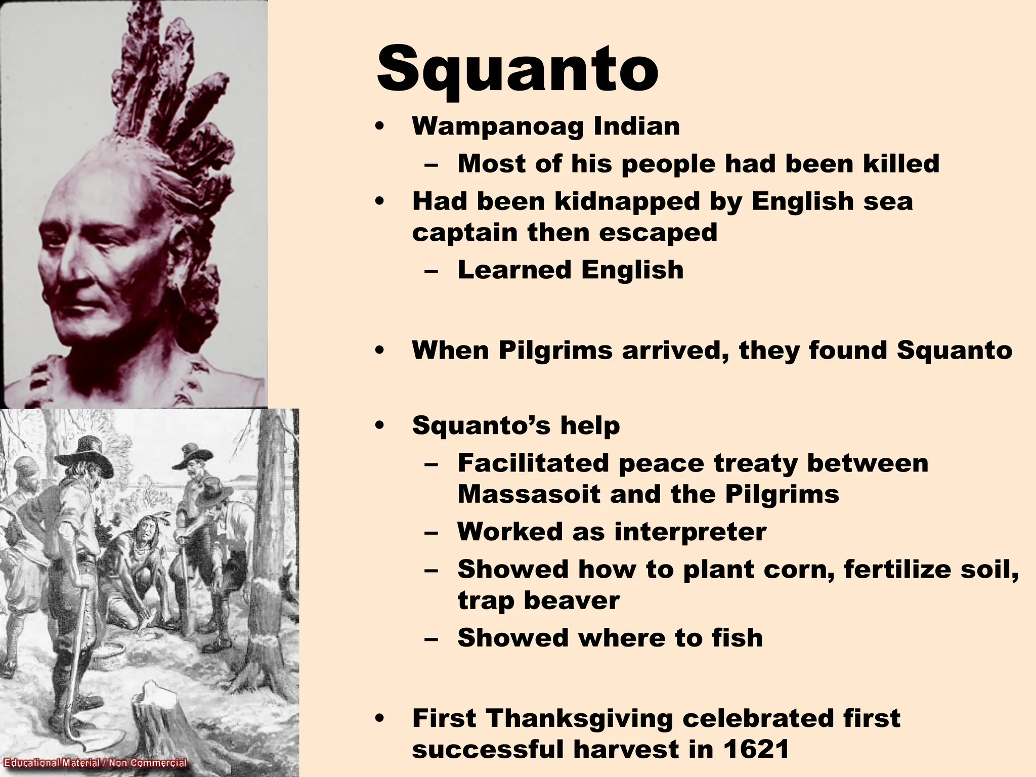 Squanto
• Wampanoag Indian
– Most of his people had been killed
• Had been kidnapped by English sea
captain then escaped
– Learned English
• When Pilgrims arrived, they found Squanto
• Squanto’s help
– Facilitated peace treaty between
Massasoit and the Pilgrims
– Worked as interpreter
– Showed how to plant corn, fertilize soil,
trap beaver
– Showed where to fish
• First Thanksgiving celebrated first
successful harvest in 1621
 