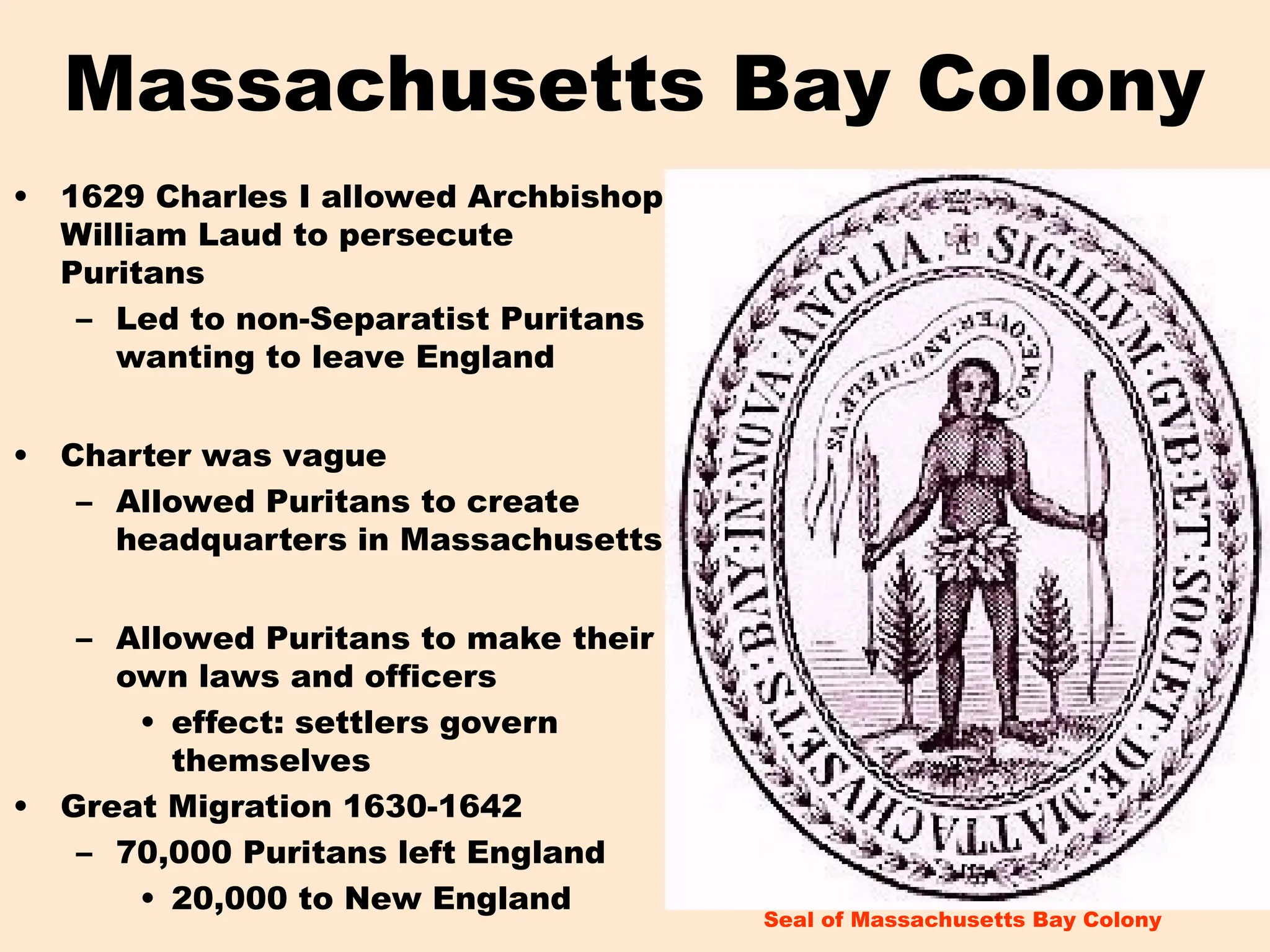 Massachusetts Bay Colony
• 1629 Charles I allowed Archbishop
William Laud to persecute
Puritans
– Led to non-Separatist Puritans
wanting to leave England
• Charter was vague
– Allowed Puritans to create
headquarters in Massachusetts
– Allowed Puritans to make their
own laws and officers
• effect: settlers govern
themselves
• Great Migration 1630-1642
– 70,000 Puritans left England
• 20,000 to New England
Seal of Massachusetts Bay Colony
 