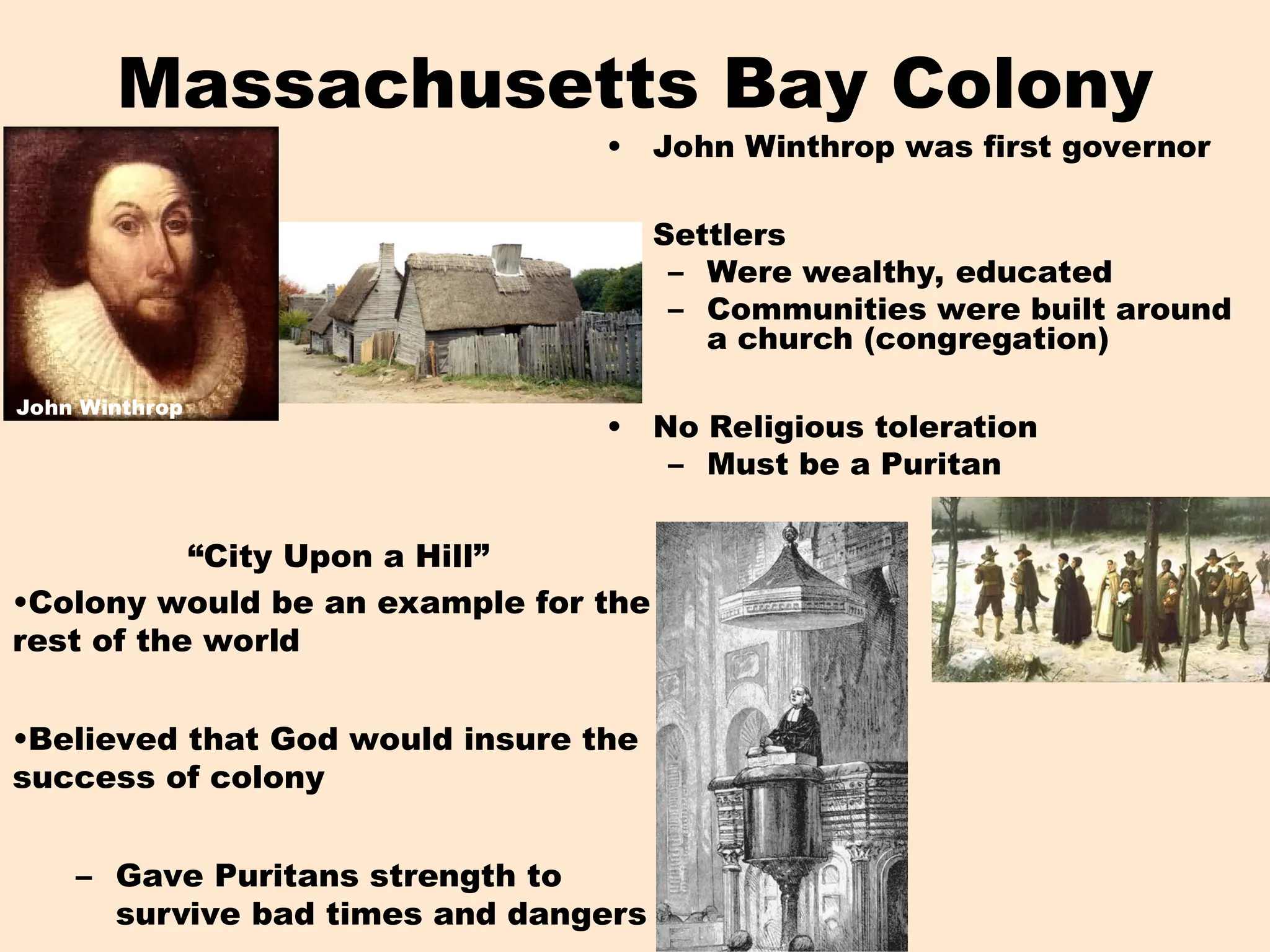 Massachusetts Bay Colony
• John Winthrop was first governor
• Settlers
– Were wealthy, educated
– Communities were built around
a church (congregation)
• No Religious toleration
– Must be a Puritan
John Winthrop
“City Upon a Hill”
•Colony would be an example for the
rest of the world
•Believed that God would insure the
success of colony
– Gave Puritans strength to
survive bad times and dangers
 