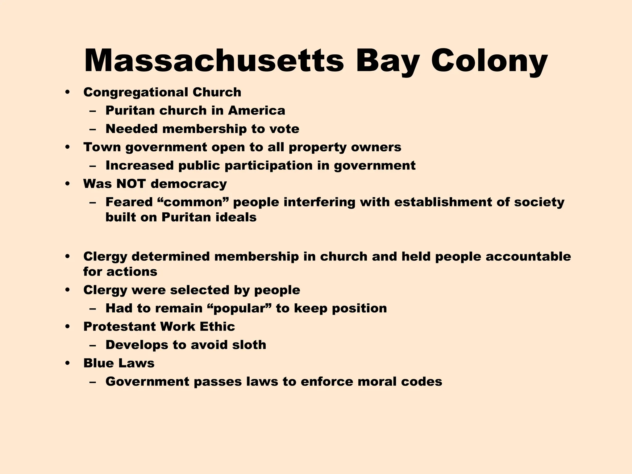 Massachusetts Bay Colony
• Congregational Church
– Puritan church in America
– Needed membership to vote
• Town government open to all property owners
– Increased public participation in government
• Was NOT democracy
– Feared “common” people interfering with establishment of society
built on Puritan ideals
• Clergy determined membership in church and held people accountable
for actions
• Clergy were selected by people
– Had to remain “popular” to keep position
• Protestant Work Ethic
– Develops to avoid sloth
• Blue Laws
– Government passes laws to enforce moral codes
 