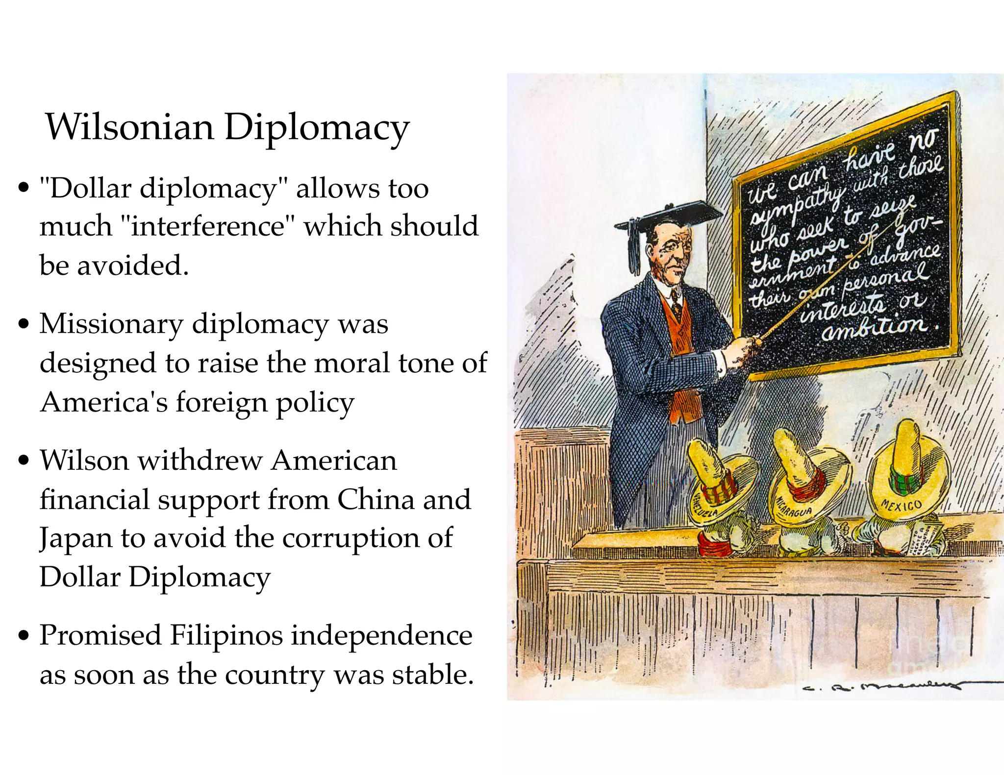 Wilsonian Diplomacy
• "Dollar diplomacy" allows too
much "interference" which should
be avoided.
• Missionary diplomacy was
designed to raise the moral tone of
America's foreign policy
• Wilson withdrew American
ﬁnancial support from China and
Japan to avoid the corruption of
Dollar Diplomacy
• Promised Filipinos independence
as soon as the country was stable.
 
