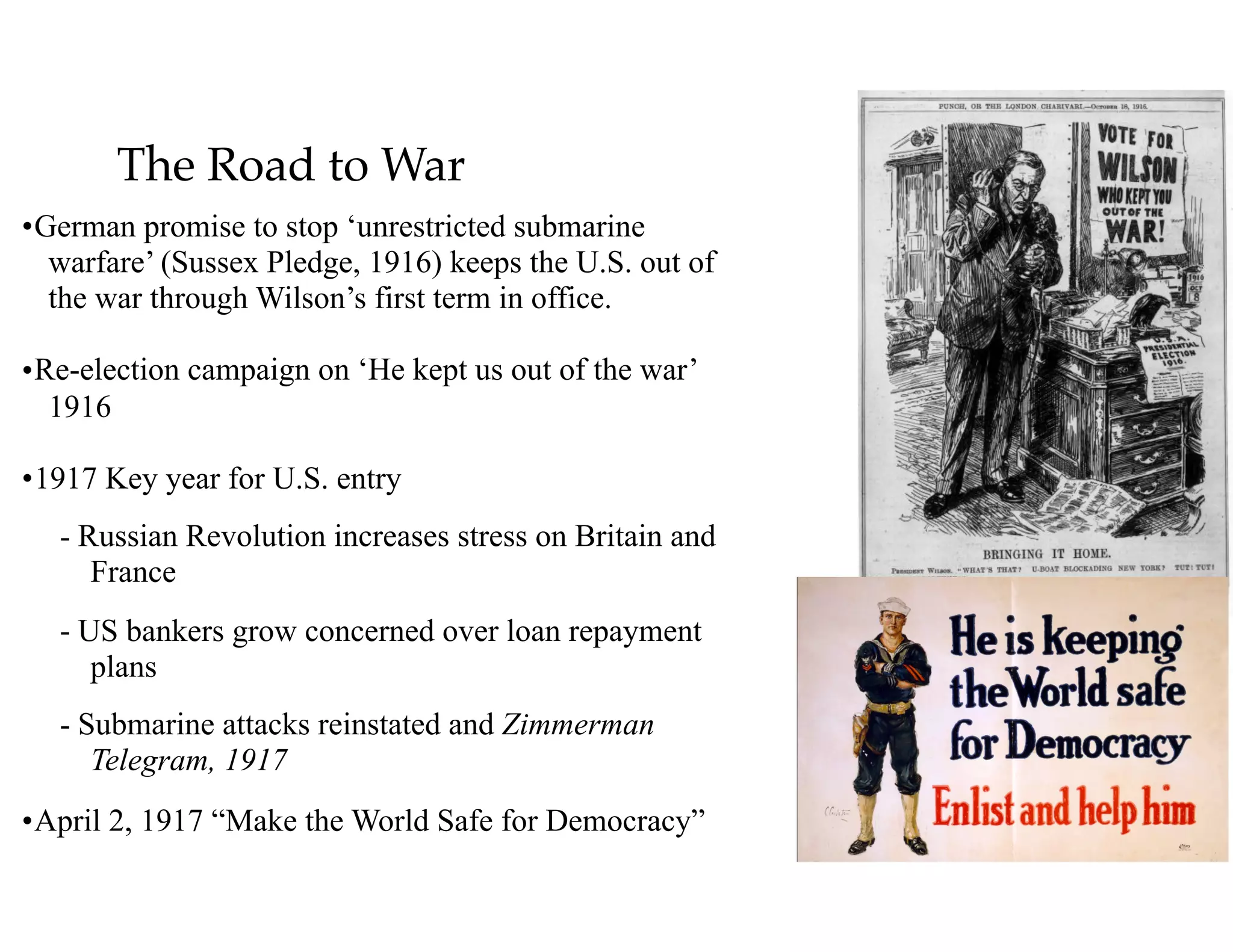 The Road to War
•German promise to stop ‘unrestricted submarine
warfare’ (Sussex Pledge, 1916) keeps the U.S. out of
the war through Wilson’s first term in office.
•Re-election campaign on ‘He kept us out of the war’
1916
•1917 Key year for U.S. entry
- Russian Revolution increases stress on Britain and
France
- US bankers grow concerned over loan repayment
plans
- Submarine attacks reinstated and Zimmerman
Telegram, 1917
•April 2, 1917 “Make the World Safe for Democracy”
 