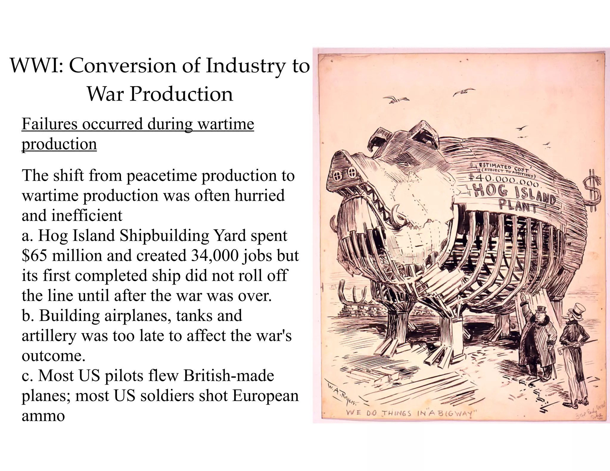 WWI: Conversion of Industry to
War Production
Failures occurred during wartime
production
The shift from peacetime production to
wartime production was often hurried
and inefficient 
a. Hog Island Shipbuilding Yard spent
$65 million and created 34,000 jobs but
its first completed ship did not roll off
the line until after the war was over. 
b. Building airplanes, tanks and
artillery was too late to affect the war's
outcome. 
c. Most US pilots flew British-made
planes; most US soldiers shot European
ammo
 