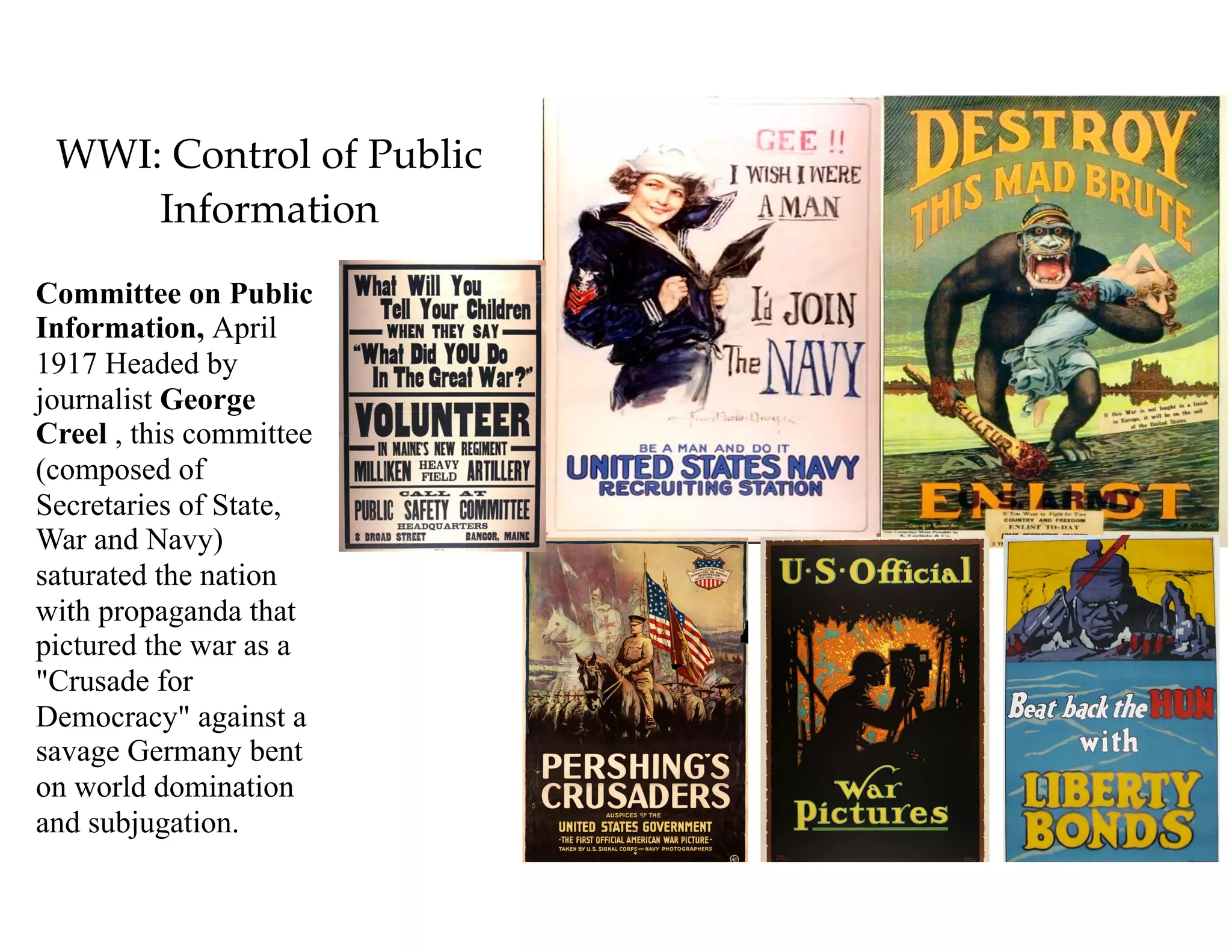 WWI: Control of Public
Information
Committee on Public
Information, April
1917 Headed by
journalist George
Creel , this committee
(composed of
Secretaries of State,
War and Navy)
saturated the nation
with propaganda that
pictured the war as a
"Crusade for
Democracy" against a
savage Germany bent
on world domination
and subjugation.
 