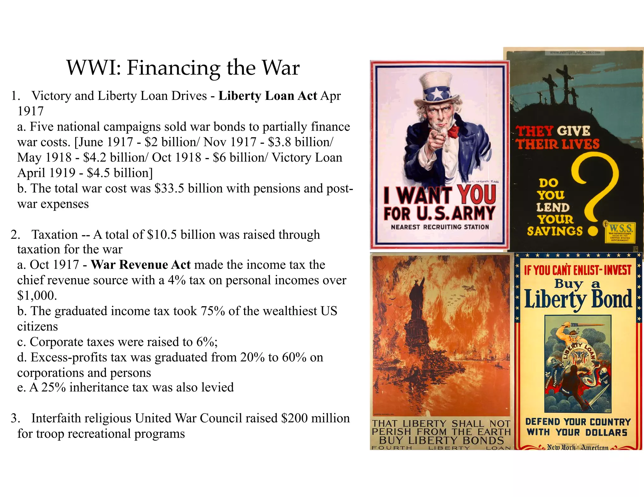 WWI: Financing the War
1. Victory and Liberty Loan Drives - Liberty Loan Act Apr
1917 
a. Five national campaigns sold war bonds to partially finance
war costs. [June 1917 - $2 billion/ Nov 1917 - $3.8 billion/
May 1918 - $4.2 billion/ Oct 1918 - $6 billion/ Victory Loan
April 1919 - $4.5 billion] 
b. The total war cost was $33.5 billion with pensions and post-
war expenses
2. Taxation -- A total of $10.5 billion was raised through
taxation for the war 
a. Oct 1917 - War Revenue Act made the income tax the
chief revenue source with a 4% tax on personal incomes over
$1,000. 
b. The graduated income tax took 75% of the wealthiest US
citizens 
c. Corporate taxes were raised to 6%; 
d. Excess-profits tax was graduated from 20% to 60% on
corporations and persons 
e. A 25% inheritance tax was also levied
3. Interfaith religious United War Council raised $200 million
for troop recreational programs
 