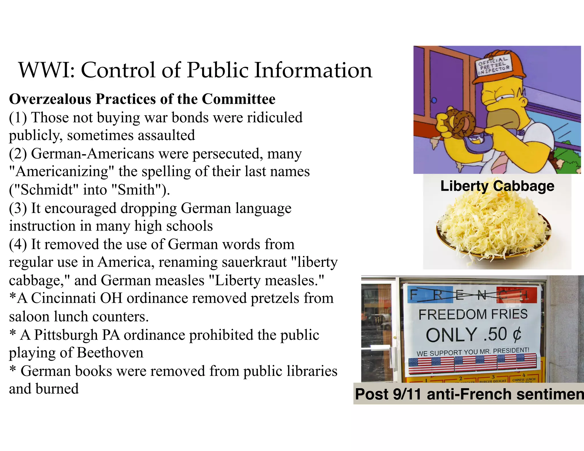 WWI: Control of Public Information
Overzealous Practices of the Committee 
(1) Those not buying war bonds were ridiculed
publicly, sometimes assaulted  
(2) German-Americans were persecuted, many
"Americanizing" the spelling of their last names
("Schmidt" into "Smith"). 
(3) It encouraged dropping German language
instruction in many high schools  
(4) It removed the use of German words from
regular use in America, renaming sauerkraut "liberty
cabbage," and German measles "Liberty measles." 
*A Cincinnati OH ordinance removed pretzels from
saloon lunch counters. 
* A Pittsburgh PA ordinance prohibited the public
playing of Beethoven  
* German books were removed from public libraries
and burned Post 9/11 anti-French sentimen
Liberty Cabbage
 