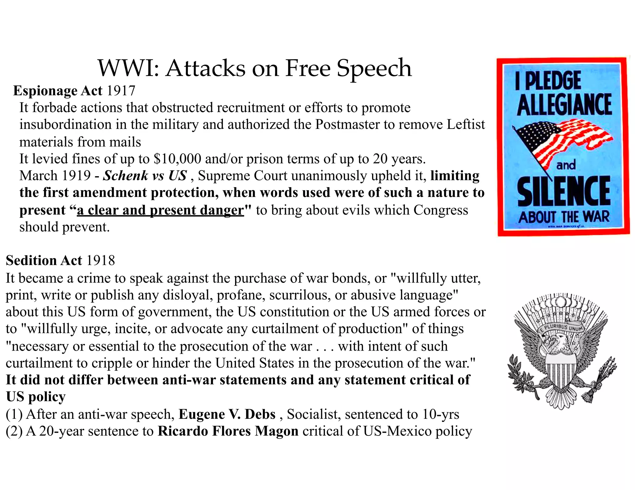 WWI: Attacks on Free Speech
Espionage Act 1917 
It forbade actions that obstructed recruitment or efforts to promote
insubordination in the military and authorized the Postmaster to remove Leftist
materials from mails 
It levied fines of up to $10,000 and/or prison terms of up to 20 years. 
March 1919 - Schenk vs US , Supreme Court unanimously upheld it, limiting
the first amendment protection, when words used were of such a nature to
present “a clear and present danger" to bring about evils which Congress
should prevent.
Sedition Act 1918 
It became a crime to speak against the purchase of war bonds, or "willfully utter,
print, write or publish any disloyal, profane, scurrilous, or abusive language"
about this US form of government, the US constitution or the US armed forces or
to "willfully urge, incite, or advocate any curtailment of production" of things
"necessary or essential to the prosecution of the war . . . with intent of such
curtailment to cripple or hinder the United States in the prosecution of the war." 
It did not differ between anti-war statements and any statement critical of
US policy 
(1) After an anti-war speech, Eugene V. Debs , Socialist, sentenced to 10-yrs 
(2) A 20-year sentence to Ricardo Flores Magon critical of US-Mexico policy
 