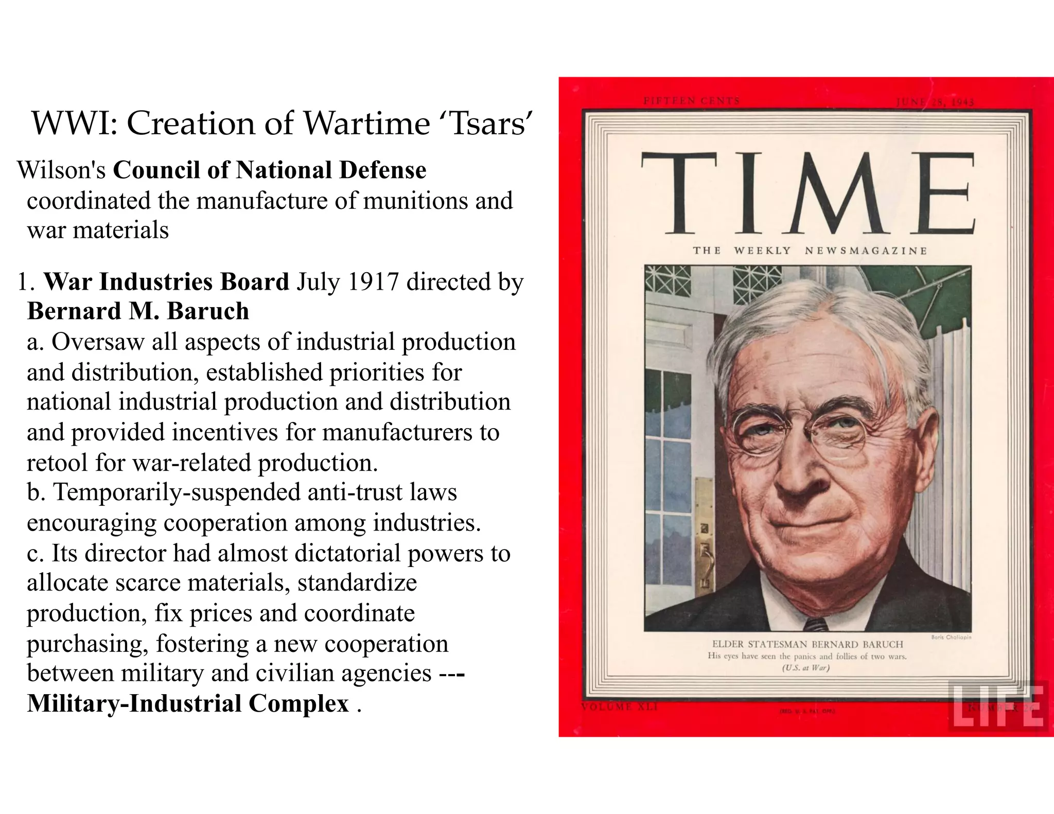 WWI: Creation of Wartime ‘Tsars’
Wilson's Council of National Defense
coordinated the manufacture of munitions and
war materials
1. War Industries Board July 1917 directed by
Bernard M. Baruch  
a. Oversaw all aspects of industrial production
and distribution, established priorities for
national industrial production and distribution
and provided incentives for manufacturers to
retool for war-related production. 
b. Temporarily-suspended anti-trust laws
encouraging cooperation among industries. 
c. Its director had almost dictatorial powers to
allocate scarce materials, standardize
production, fix prices and coordinate
purchasing, fostering a new cooperation
between military and civilian agencies ---
Military-Industrial Complex .
 