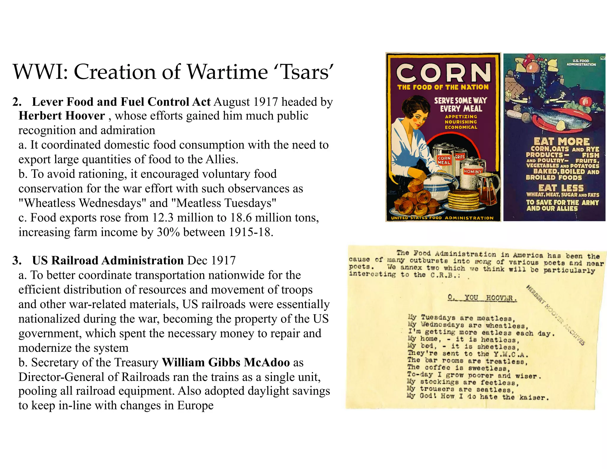 WWI: Creation of Wartime ‘Tsars’
2. Lever Food and Fuel Control Act August 1917 headed by
Herbert Hoover , whose efforts gained him much public
recognition and admiration 
a. It coordinated domestic food consumption with the need to
export large quantities of food to the Allies. 
b. To avoid rationing, it encouraged voluntary food
conservation for the war effort with such observances as
"Wheatless Wednesdays" and "Meatless Tuesdays" 
c. Food exports rose from 12.3 million to 18.6 million tons,
increasing farm income by 30% between 1915-18.
3. US Railroad Administration Dec 1917 
a. To better coordinate transportation nationwide for the
efficient distribution of resources and movement of troops
and other war-related materials, US railroads were essentially
nationalized during the war, becoming the property of the US
government, which spent the necessary money to repair and
modernize the system 
b. Secretary of the Treasury William Gibbs McAdoo as
Director-General of Railroads ran the trains as a single unit,
pooling all railroad equipment. Also adopted daylight savings
to keep in-line with changes in Europe
 